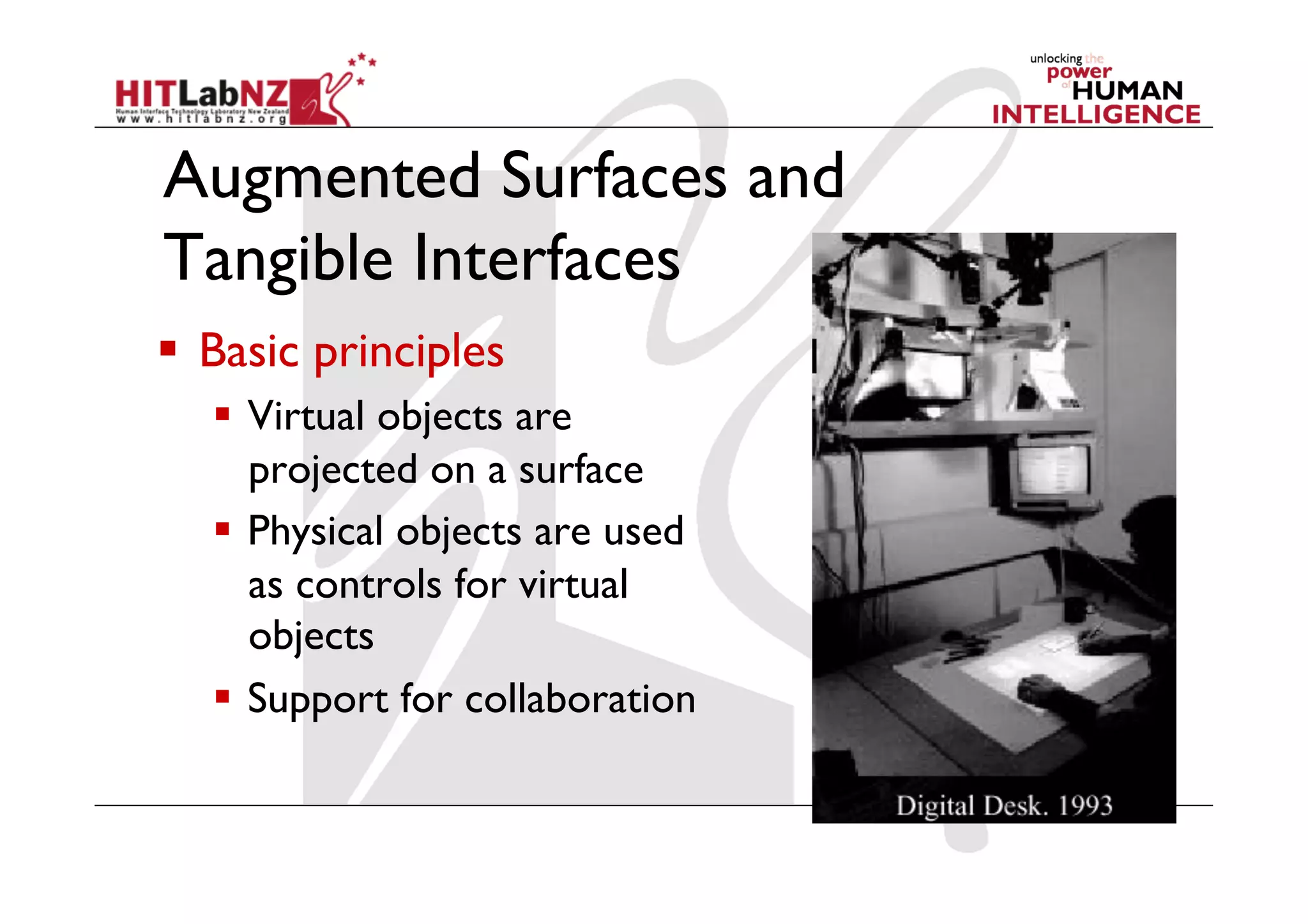 Augmented Surfaces and
Tangible Interfaces
  Basic principles
     Virtual objects are
      projected on a surface
     Physical objects are used
      as controls for virtual
      objects
     Support for collaboration
 