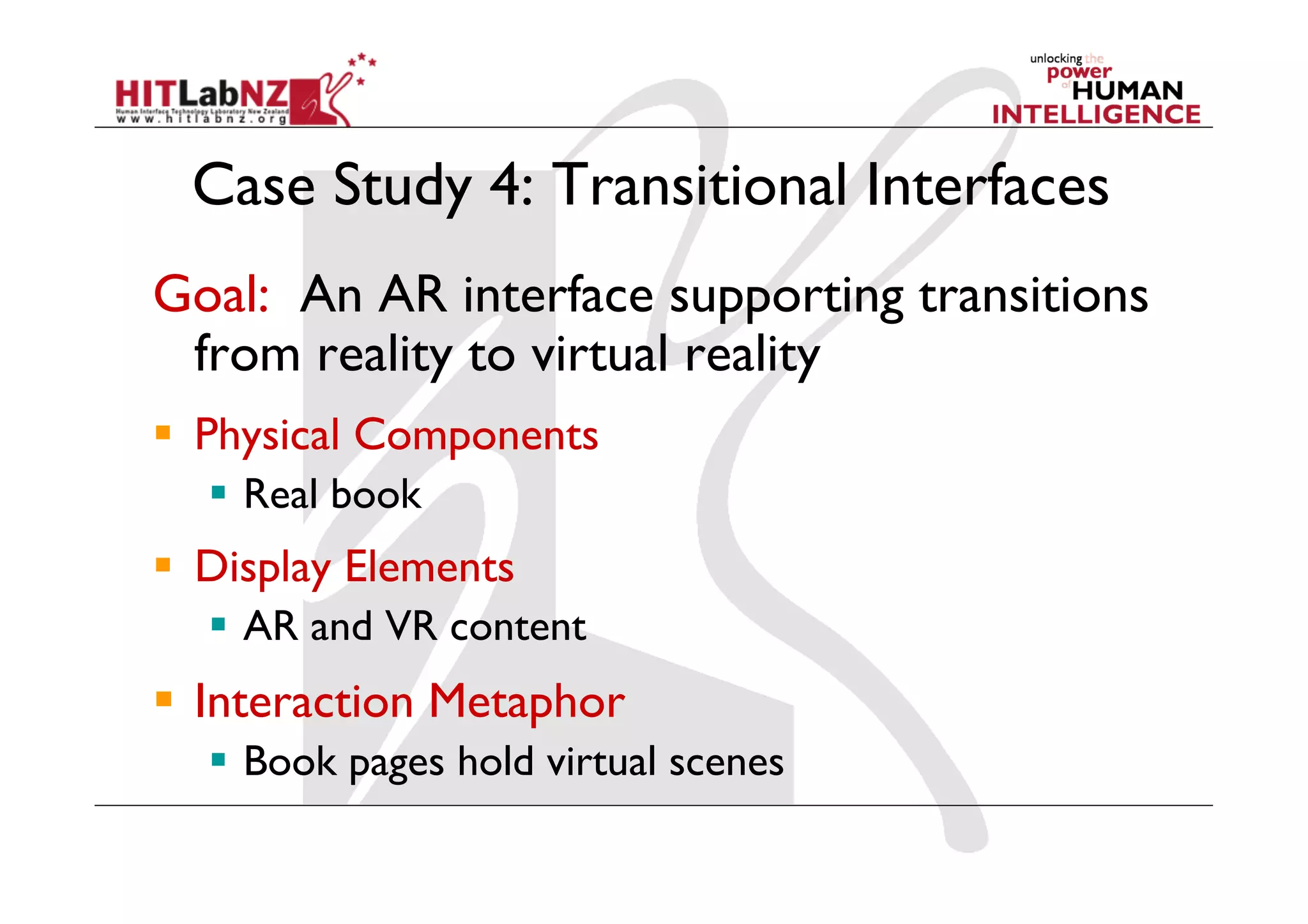Case Study 4: Transitional Interfaces
Goal: An AR interface supporting transitions
 from reality to virtual reality
  Physical Components
    Real book
  Display Elements
    AR and VR content
  Interaction Metaphor
    Book pages hold virtual scenes
 