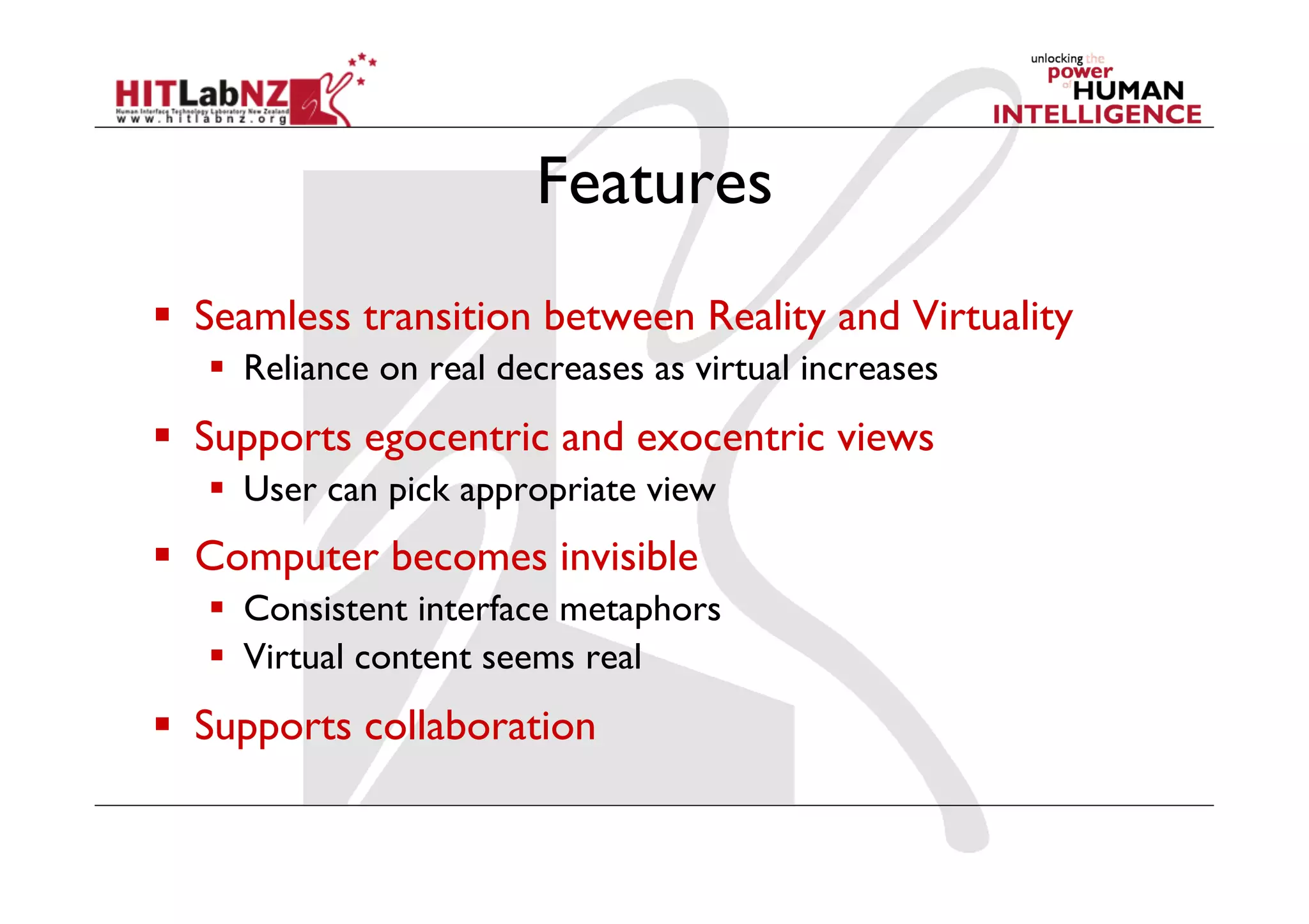 Features
  Seamless transition between Reality and Virtuality
     Reliance on real decreases as virtual increases
  Supports egocentric and exocentric views
     User can pick appropriate view
  Computer becomes invisible
     Consistent interface metaphors
     Virtual content seems real
  Supports collaboration
 