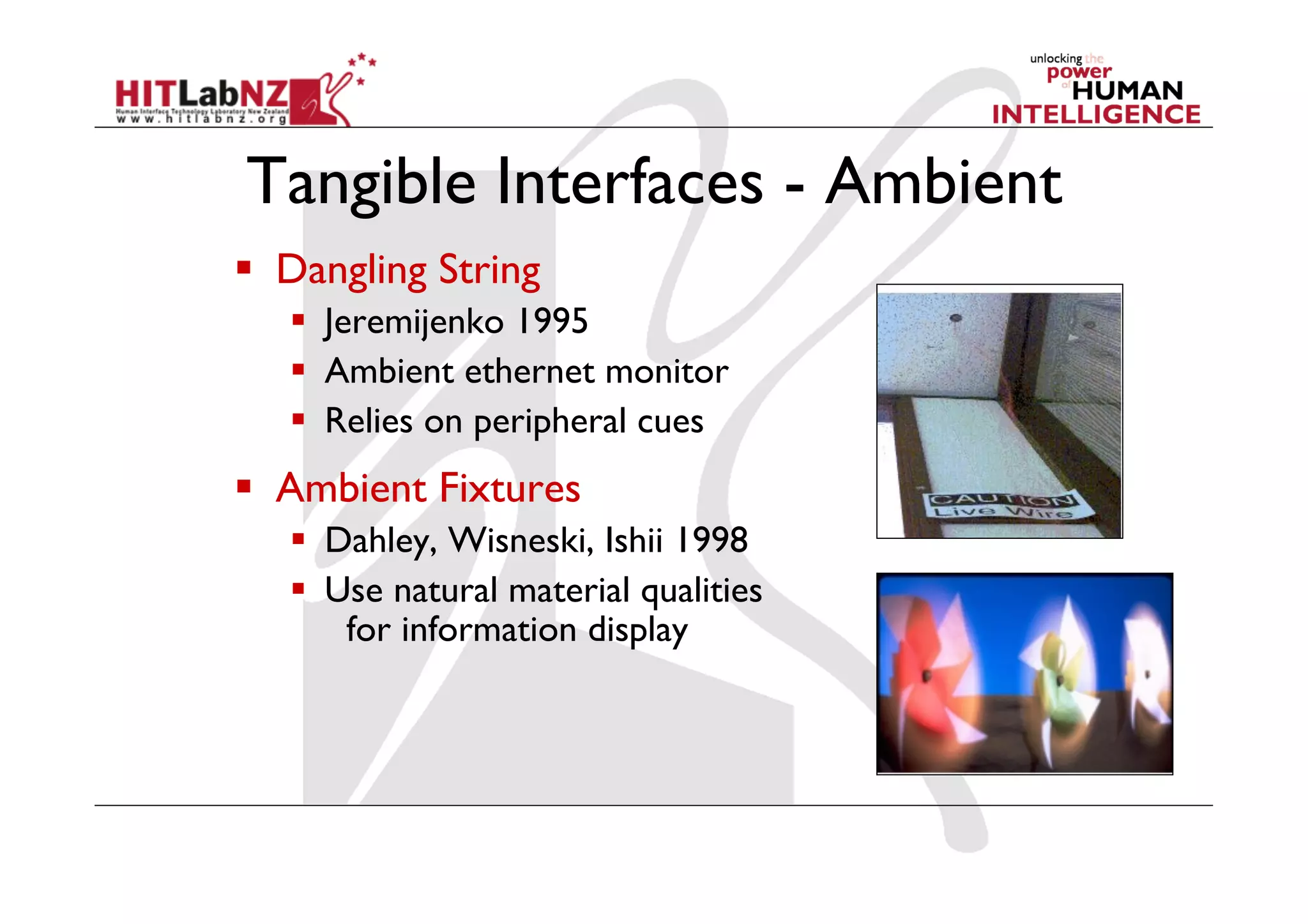 Tangible Interfaces - Ambient
  Dangling String
     Jeremijenko 1995
     Ambient ethernet monitor
     Relies on peripheral cues
  Ambient Fixtures
     Dahley, Wisneski, Ishii 1998
     Use natural material qualities
       for information display
 