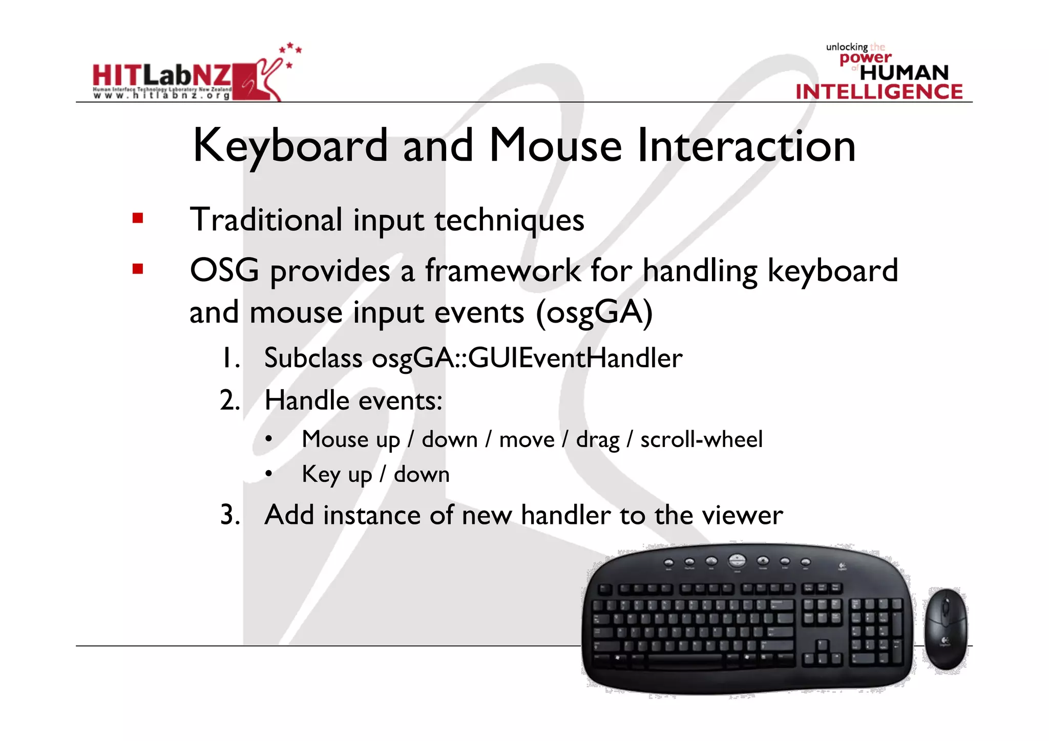 Keyboard and Mouse Interaction
    Traditional input techniques
    OSG provides a framework for handling keyboard
     and mouse input events (osgGA)
      1.  Subclass osgGA::GUIEventHandler
      2.  Handle events:
         •    Mouse up / down / move / drag / scroll-wheel
         •    Key up / down
      3.  Add instance of new handler to the viewer
 