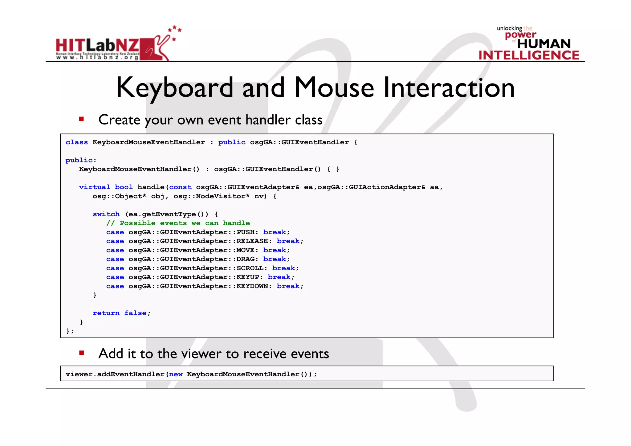 Keyboard and Mouse Interaction
       Create your own event handler class
class KeyboardMouseEventHandler : public osgGA::GUIEventHandler {

public:
   KeyboardMouseEventHandler() : osgGA::GUIEventHandler() { }

     virtual bool handle(const osgGA::GUIEventAdapter& ea,osgGA::GUIActionAdapter& aa,
        osg::Object* obj, osg::NodeVisitor* nv) {

         switch (ea.getEventType()) {
            // Possible events we can handle
            case osgGA::GUIEventAdapter::PUSH: break;
            case osgGA::GUIEventAdapter::RELEASE: break;
            case osgGA::GUIEventAdapter::MOVE: break;
            case osgGA::GUIEventAdapter::DRAG: break;
            case osgGA::GUIEventAdapter::SCROLL: break;
            case osgGA::GUIEventAdapter::KEYUP: break;
            case osgGA::GUIEventAdapter::KEYDOWN: break;
         }

         return false;
     }
};


       Add it to the viewer to receive events
viewer.addEventHandler(new KeyboardMouseEventHandler());
 