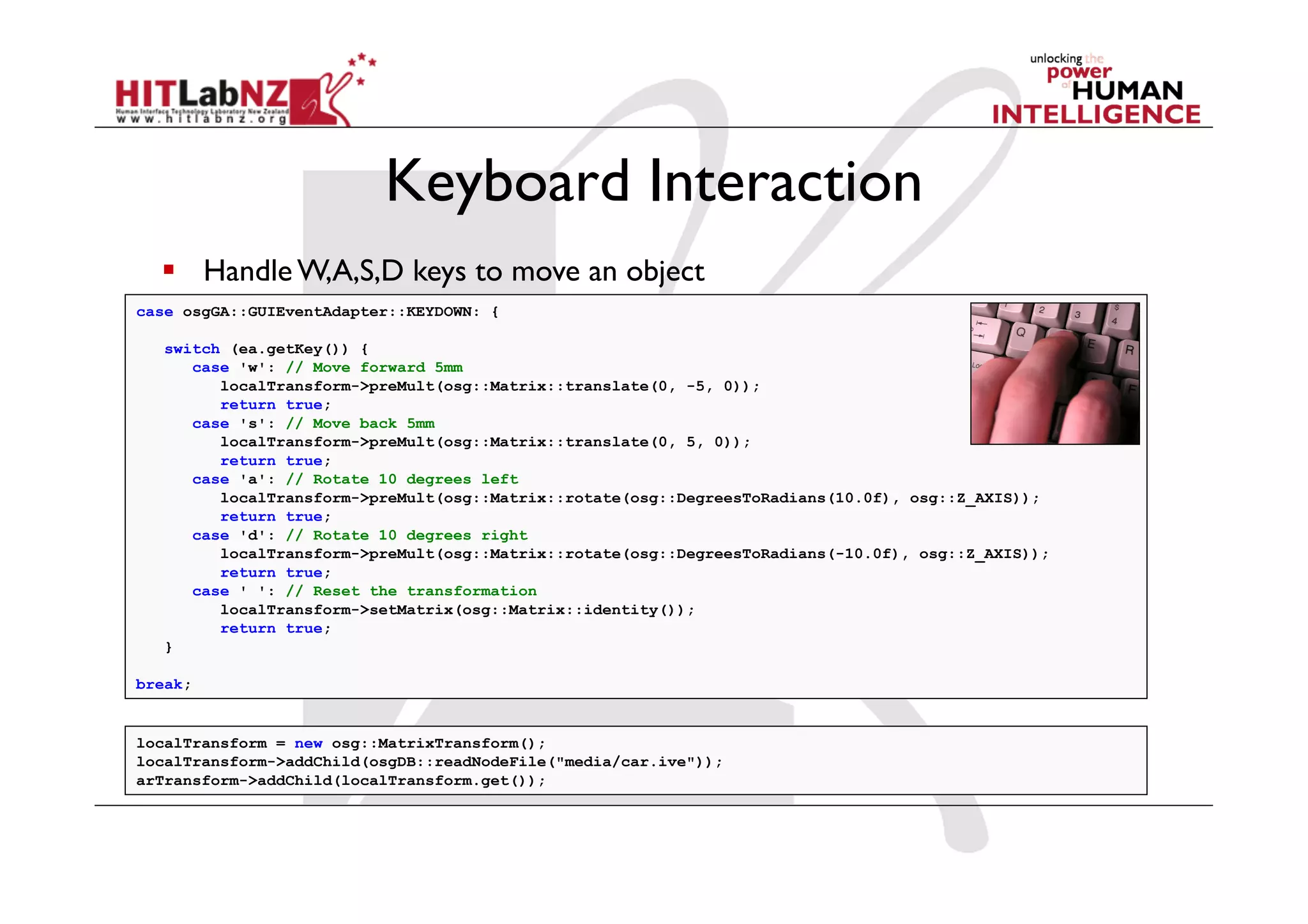 Keyboard Interaction
    Handle W,A,S,D keys to move an object
case osgGA::GUIEventAdapter::KEYDOWN: {

   switch (ea.getKey()) {
      case 'w': // Move forward 5mm
         localTransform->preMult(osg::Matrix::translate(0, -5, 0));
         return true;
      case 's': // Move back 5mm
         localTransform->preMult(osg::Matrix::translate(0, 5, 0));
         return true;
      case 'a': // Rotate 10 degrees left
         localTransform->preMult(osg::Matrix::rotate(osg::DegreesToRadians(10.0f), osg::Z_AXIS));
         return true;
      case 'd': // Rotate 10 degrees right
         localTransform->preMult(osg::Matrix::rotate(osg::DegreesToRadians(-10.0f), osg::Z_AXIS));
         return true;
      case ' ': // Reset the transformation
         localTransform->setMatrix(osg::Matrix::identity());
         return true;
   }

break;


localTransform = new osg::MatrixTransform();
localTransform->addChild(osgDB::readNodeFile("media/car.ive"));
arTransform->addChild(localTransform.get());
 