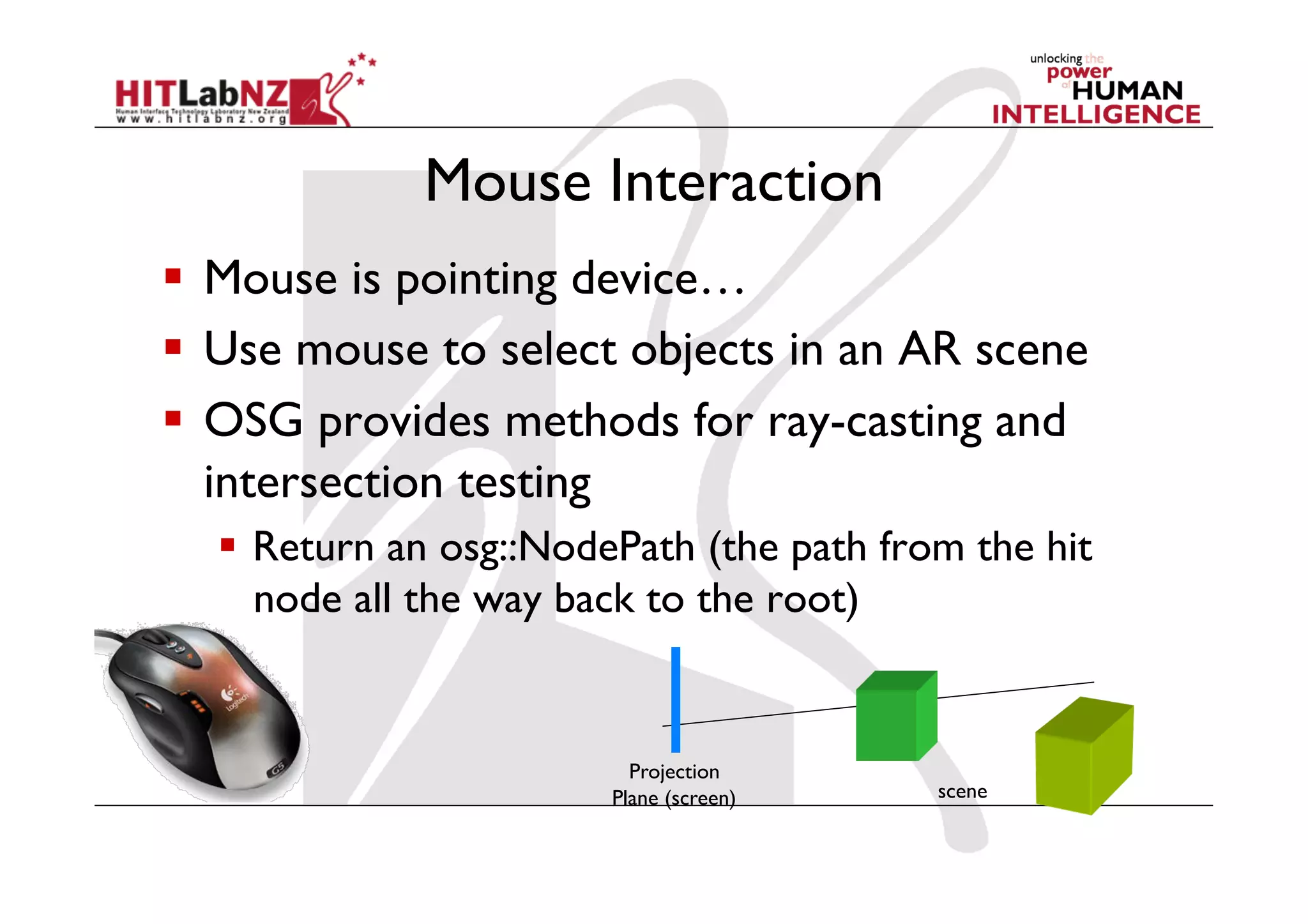 Mouse Interaction
  Mouse is pointing device…
  Use mouse to select objects in an AR scene
  OSG provides methods for ray-casting and
   intersection testing
    Return an osg::NodePath (the path from the hit
     node all the way back to the root)


                          Projection
                        Plane (screen)    scene
 