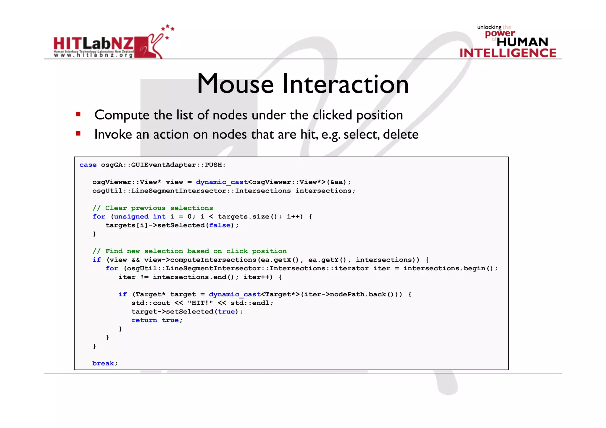 Mouse Interaction
  Compute the list of nodes under the clicked position
  Invoke an action on nodes that are hit, e.g. select, delete
case osgGA::GUIEventAdapter::PUSH:

   osgViewer::View* view = dynamic_cast<osgViewer::View*>(&aa);
   osgUtil::LineSegmentIntersector::Intersections intersections;

   // Clear previous selections
   for (unsigned int i = 0; i < targets.size(); i++) {
      targets[i]->setSelected(false);
   }

   // Find new selection based on click position
   if (view && view->computeIntersections(ea.getX(), ea.getY(), intersections)) {
      for (osgUtil::LineSegmentIntersector::Intersections::iterator iter = intersections.begin();
         iter != intersections.end(); iter++) {

            if (Target* target = dynamic_cast<Target*>(iter->nodePath.back())) {
               std::cout << "HIT!" << std::endl;
               target->setSelected(true);
               return true;
            }
       }
   }

   break;
 
