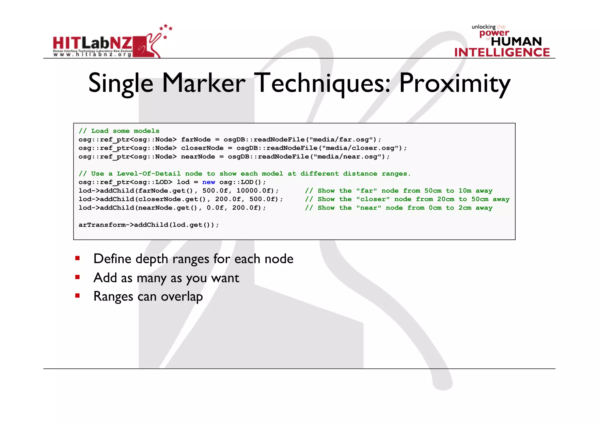 Single Marker Techniques: Proximity
// Load some models
osg::ref_ptr<osg::Node> farNode = osgDB::readNodeFile("media/far.osg");
osg::ref_ptr<osg::Node> closerNode = osgDB::readNodeFile("media/closer.osg");
osg::ref_ptr<osg::Node> nearNode = osgDB::readNodeFile("media/near.osg");

// Use a Level-Of-Detail node to show each model at different distance ranges.
osg::ref_ptr<osg::LOD> lod = new osg::LOD();
lod->addChild(farNode.get(), 500.0f, 10000.0f);      // Show the "far" node from 50cm to 10m away
lod->addChild(closerNode.get(), 200.0f, 500.0f);     // Show the "closer" node from 20cm to 50cm away
lod->addChild(nearNode.get(), 0.0f, 200.0f);         // Show the "near" node from 0cm to 2cm away

arTransform->addChild(lod.get());




  Define depth ranges for each node
  Add as many as you want
  Ranges can overlap
 