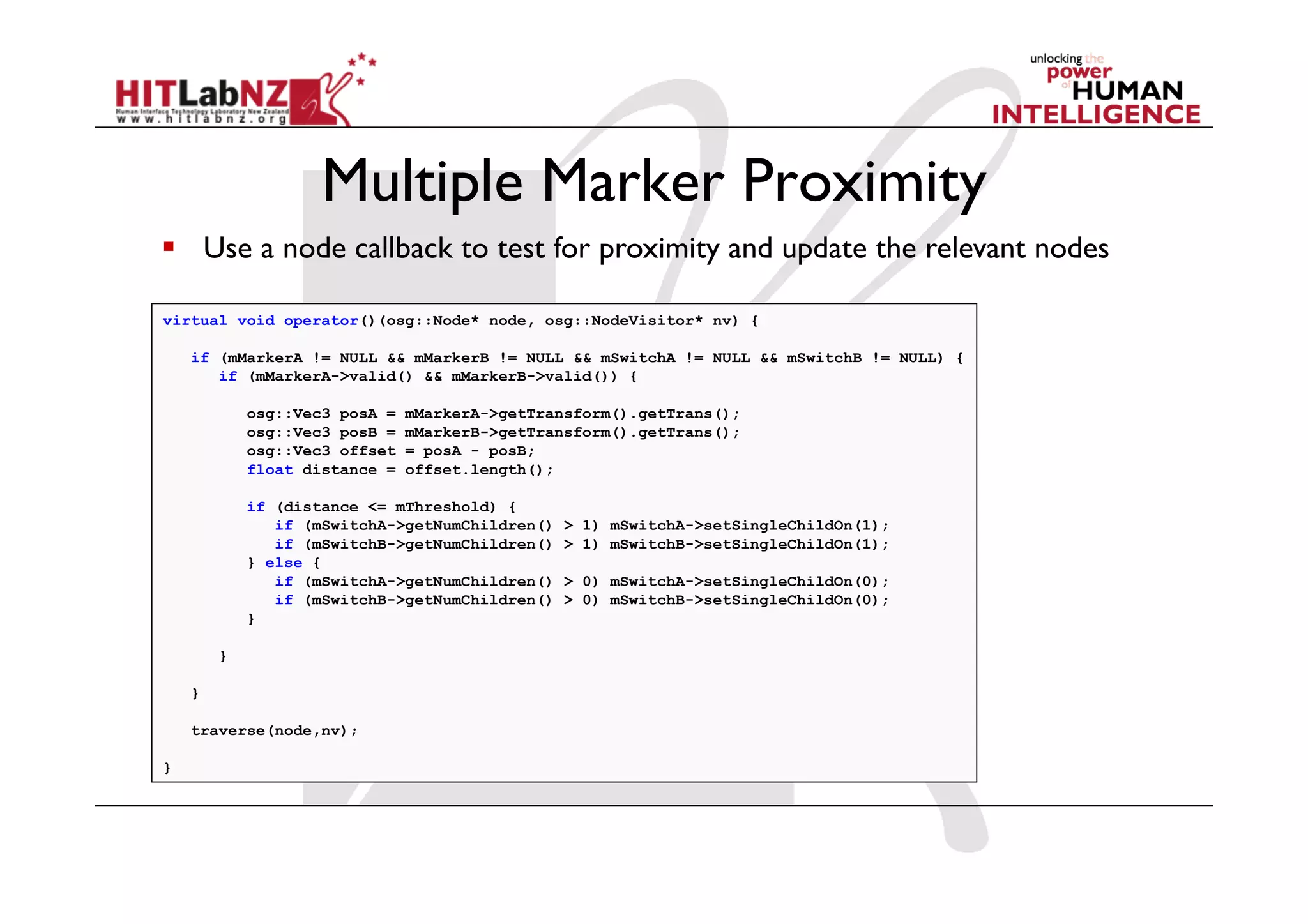 Multiple Marker Proximity
  Use a node callback to test for proximity and update the relevant nodes

virtual void operator()(osg::Node* node, osg::NodeVisitor* nv) {

    if (mMarkerA != NULL && mMarkerB != NULL && mSwitchA != NULL && mSwitchB != NULL) {
       if (mMarkerA->valid() && mMarkerB->valid()) {

            osg::Vec3 posA =   mMarkerA->getTransform().getTrans();
            osg::Vec3 posB =   mMarkerB->getTransform().getTrans();
            osg::Vec3 offset   = posA - posB;
            float distance =   offset.length();

            if (distance <= mThreshold) {
               if (mSwitchA->getNumChildren()   > 1) mSwitchA->setSingleChildOn(1);
               if (mSwitchB->getNumChildren()   > 1) mSwitchB->setSingleChildOn(1);
            } else {
               if (mSwitchA->getNumChildren()   > 0) mSwitchA->setSingleChildOn(0);
               if (mSwitchB->getNumChildren()   > 0) mSwitchB->setSingleChildOn(0);
            }

        }

    }

    traverse(node,nv);

}
 