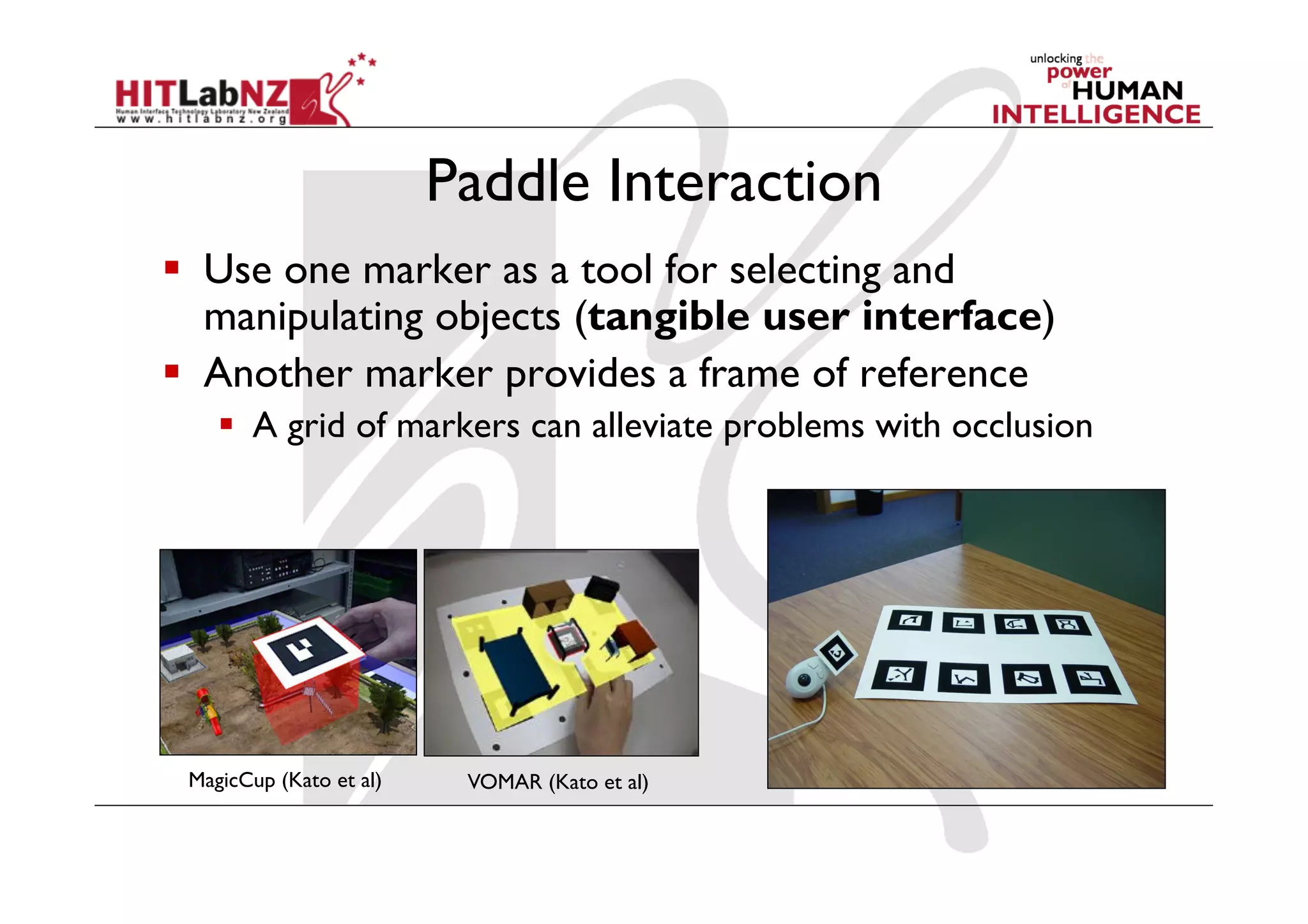 Paddle Interaction
  Use one marker as a tool for selecting and
   manipulating objects (tangible user interface)
  Another marker provides a frame of reference
      A grid of markers can alleviate problems with occlusion




 MagicCup (Kato et al)    VOMAR (Kato et al)
 