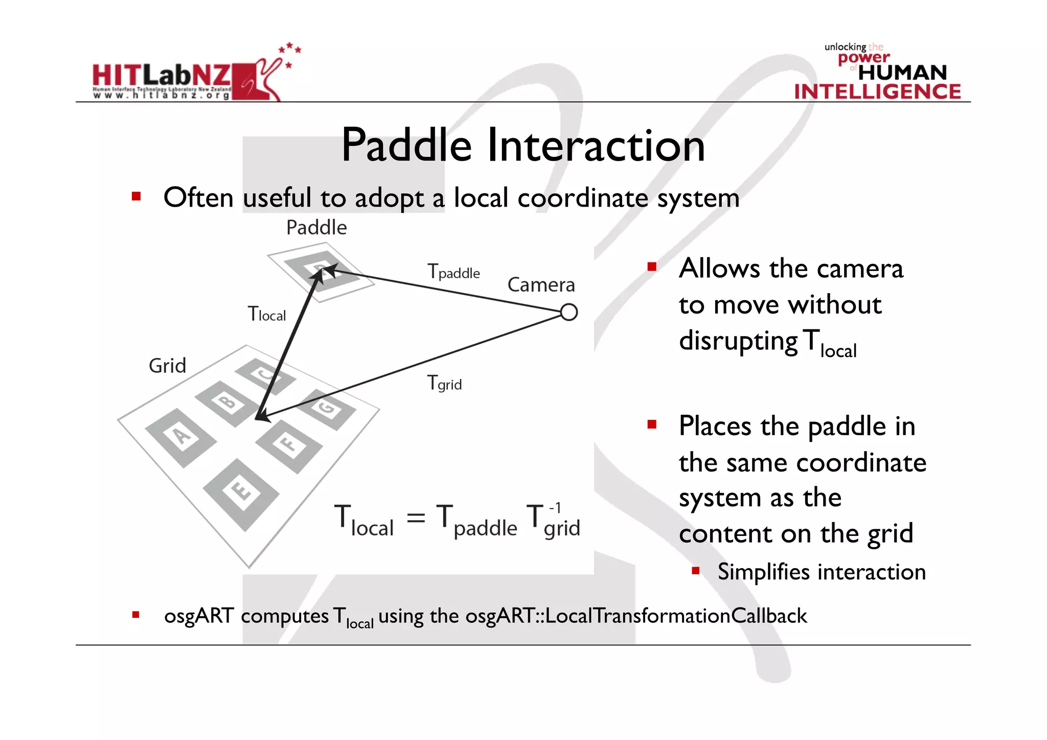Paddle Interaction
  Often useful to adopt a local coordinate system

                                                       Allows the camera
                                                        to move without
                                                        disrupting Tlocal

                                                       Places the paddle in
                                                        the same coordinate
                                                        system as the
                                                        content on the grid
                                                            Simplifies interaction
  osgART computes Tlocal using the osgART::LocalTransformationCallback
 