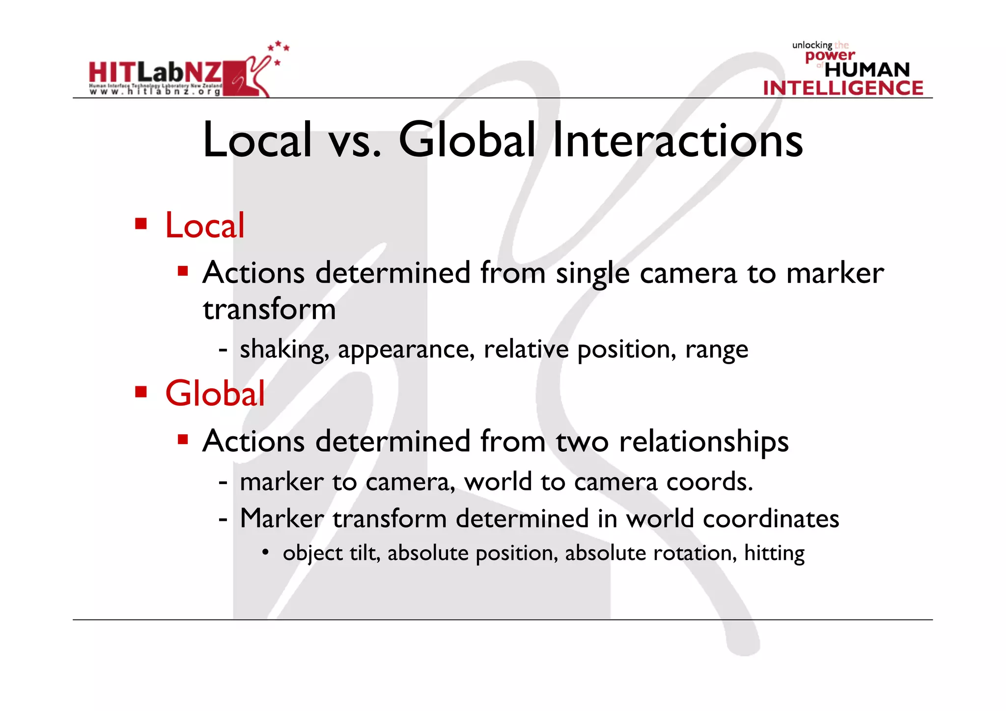 Local vs. Global Interactions
  Local
     Actions determined from single camera to marker
      transform
      -  shaking, appearance, relative position, range
  Global
     Actions determined from two relationships
      -  marker to camera, world to camera coords.
      -  Marker transform determined in world coordinates
           •  object tilt, absolute position, absolute rotation, hitting
 