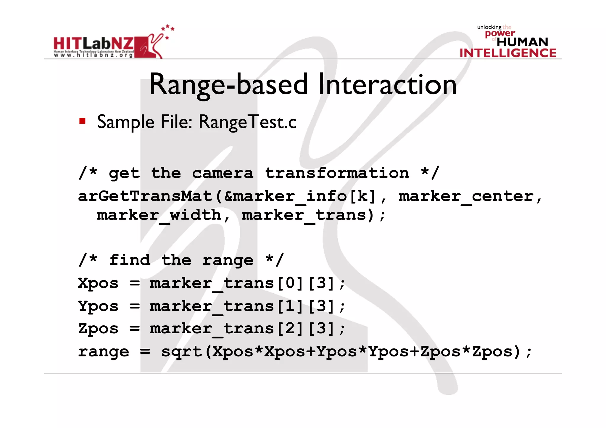 Range-based Interaction
  Sample File: RangeTest.c

/* get the camera transformation */
arGetTransMat(&marker_info[k], marker_center,
  marker_width, marker_trans);

/* find the range */
Xpos = marker_trans[0][3];
Ypos = marker_trans[1][3];
Zpos = marker_trans[2][3];
range = sqrt(Xpos*Xpos+Ypos*Ypos+Zpos*Zpos);
 