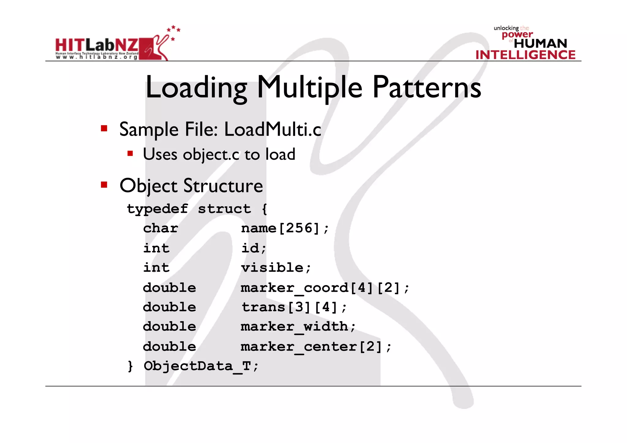 Loading Multiple Patterns
  Sample File: LoadMulti.c
     Uses object.c to load
  Object Structure
   typedef struct {
     char       name[256];
     int        id;
     int        visible;
     double     marker_coord[4][2];
     double     trans[3][4];
     double     marker_width;
     double     marker_center[2];
   } ObjectData_T;
 