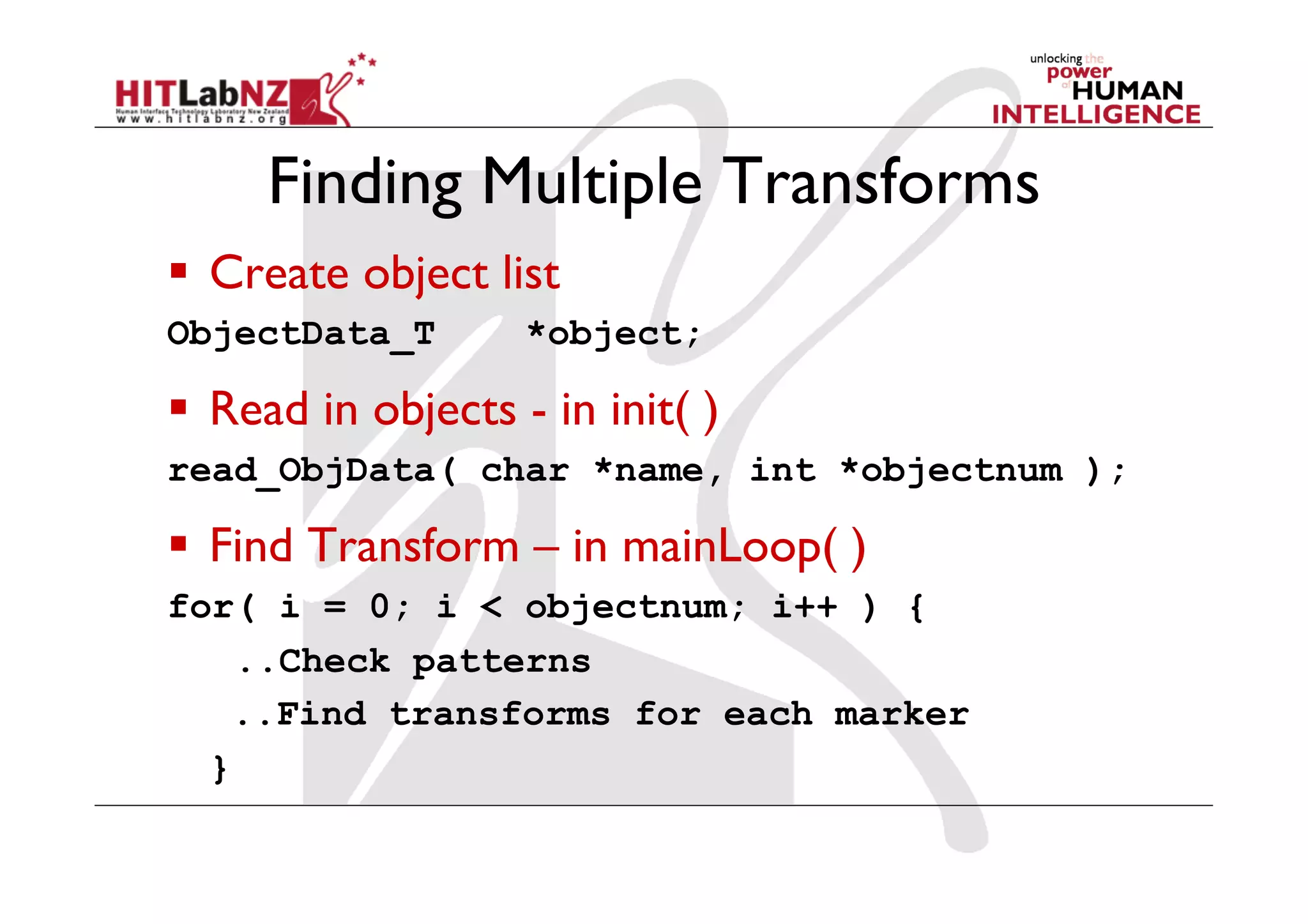 Finding Multiple Transforms
  Create object list
ObjectData_T        *object;

  Read in objects - in init( )
read_ObjData( char *name, int *objectnum );

  Find Transform – in mainLoop( )
for( i = 0; i < objectnum; i++ ) {
    ..Check patterns
    ..Find transforms for each marker
  }
 