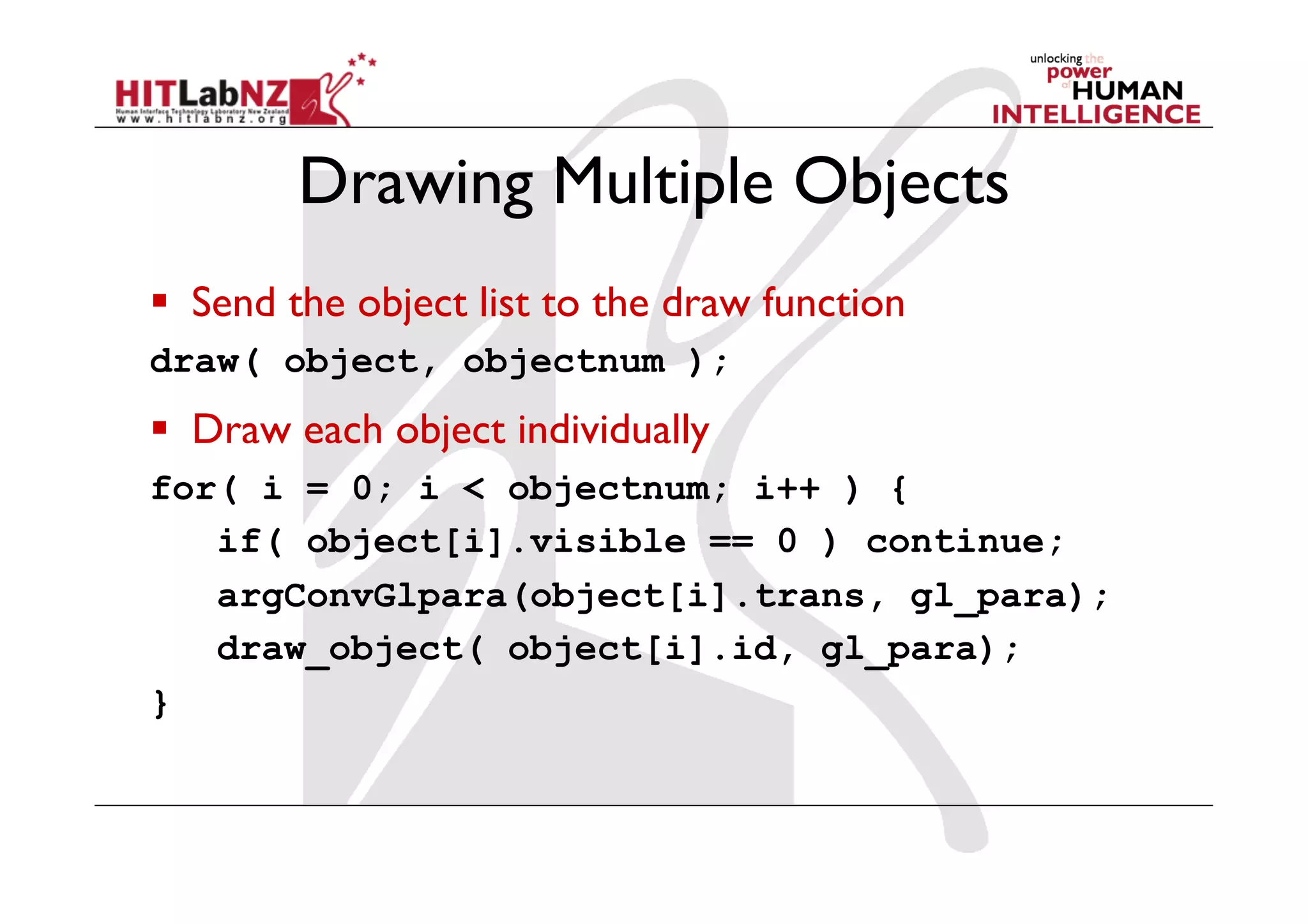 Drawing Multiple Objects
  Send the object list to the draw function
draw( object, objectnum );
  Draw each object individually
for( i = 0; i < objectnum; i++ ) {
   if( object[i].visible == 0 ) continue;
   argConvGlpara(object[i].trans, gl_para);
   draw_object( object[i].id, gl_para);
}
 