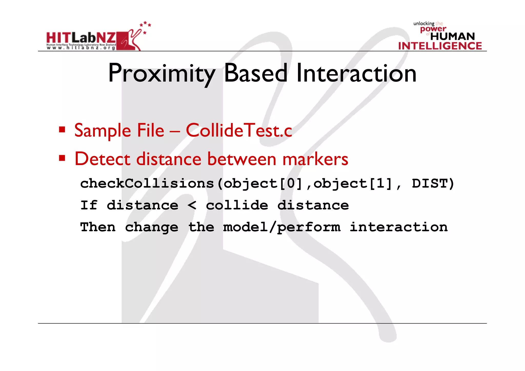 Proximity Based Interaction

  Sample File – CollideTest.c
  Detect distance between markers
  checkCollisions(object[0],object[1], DIST)
  If distance < collide distance
  Then change the model/perform interaction
 
