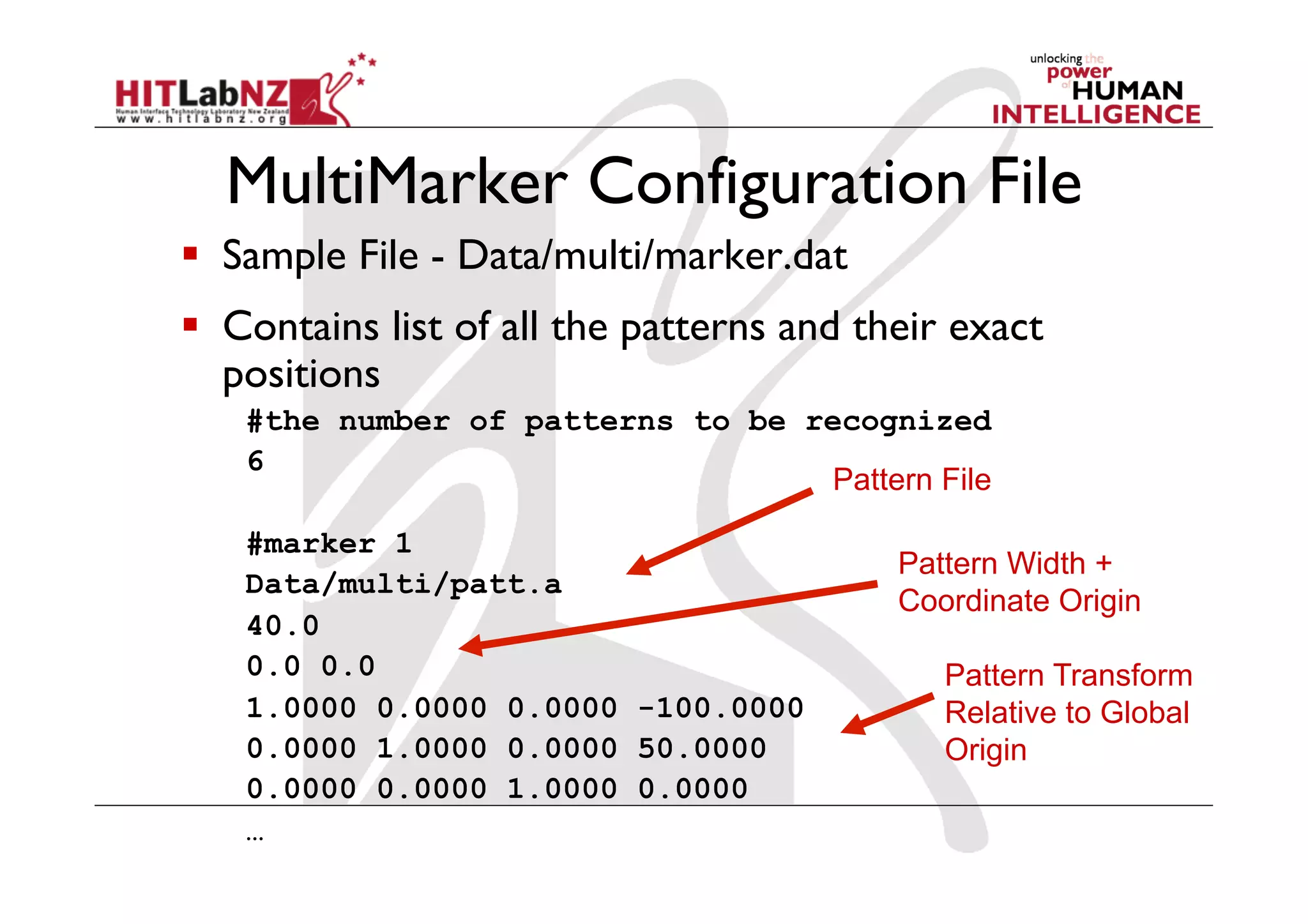 MultiMarker Configuration File
  Sample File - Data/multi/marker.dat
  Contains list of all the patterns and their exact
   positions
   #the number of patterns to be recognized
   6
                                  Pattern File

   #marker 1
                                           Pattern Width +
   Data/multi/patt.a
                                           Coordinate Origin
   40.0
   0.0 0.0                                    Pattern Transform
   1.0000 0.0000 0.0000 -100.0000             Relative to Global
   0.0000 1.0000 0.0000 50.0000               Origin
   0.0000 0.0000 1.0000 0.0000
   …
 