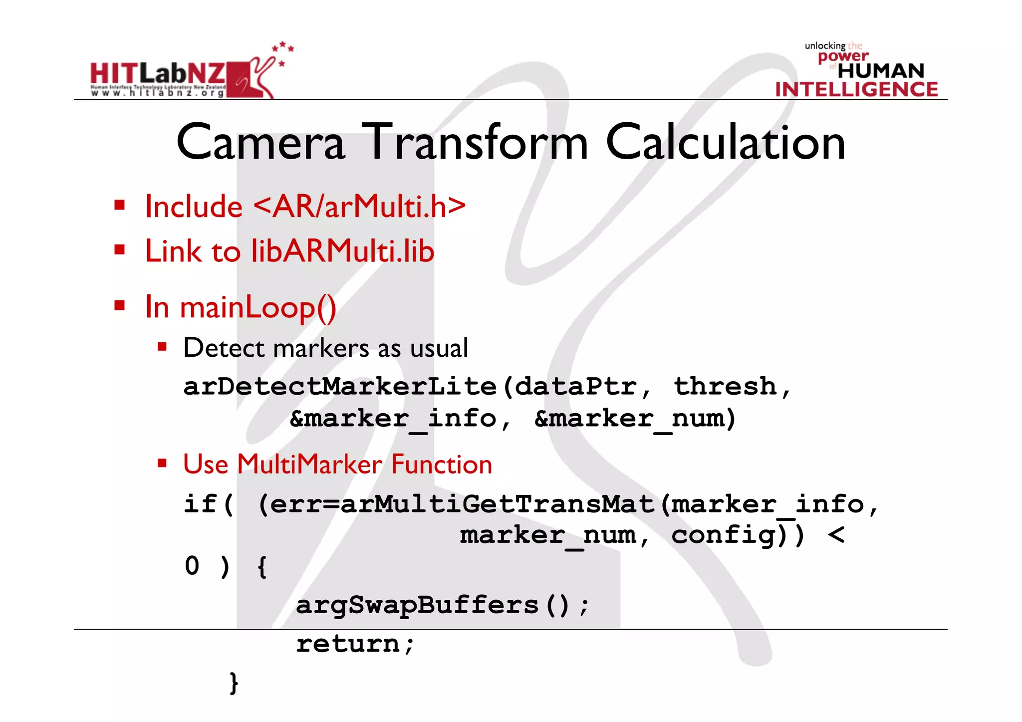 Camera Transform Calculation
  Include <AR/arMulti.h>
  Link to libARMulti.lib
  In mainLoop()
     Detect markers as usual
      arDetectMarkerLite(dataPtr, thresh,
              &marker_info, &marker_num)
     Use MultiMarker Function
      if( (err=arMultiGetTransMat(marker_info,
                            marker_num, config)) <
      0 ) {
               argSwapBuffers();
               return;
         }
 