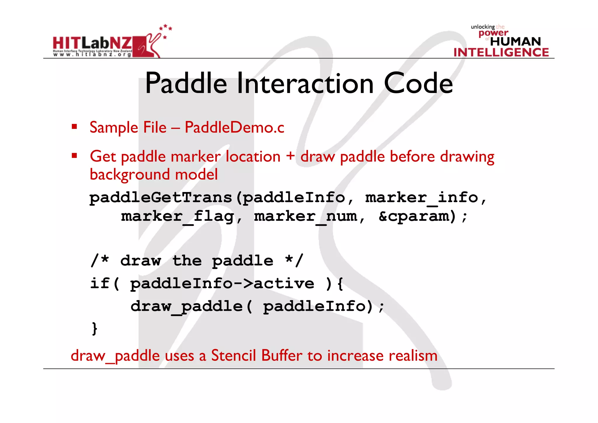 Paddle Interaction Code
  Sample File – PaddleDemo.c
  Get paddle marker location + draw paddle before drawing
   background model
   paddleGetTrans(paddleInfo, marker_info,
       marker_flag, marker_num, &cparam);

  /* draw the paddle */
  if( paddleInfo->active ){
      draw_paddle( paddleInfo);
  }
draw_paddle uses a Stencil Buffer to increase realism
 