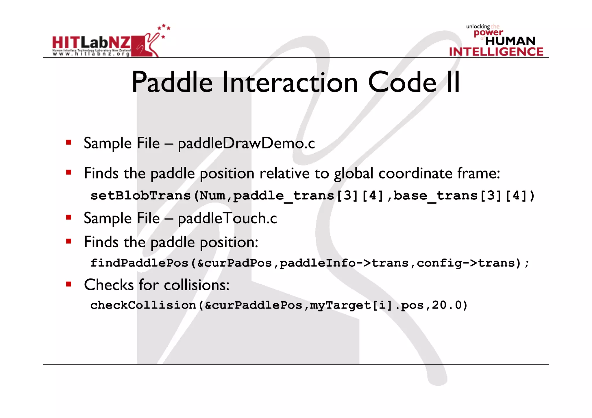 Paddle Interaction Code II
  Sample File – paddleDrawDemo.c
  Finds the paddle position relative to global coordinate frame:
   setBlobTrans(Num,paddle_trans[3][4],base_trans[3][4])
  Sample File – paddleTouch.c
  Finds the paddle position:
   findPaddlePos(&curPadPos,paddleInfo->trans,config->trans);
  Checks for collisions:
   checkCollision(&curPaddlePos,myTarget[i].pos,20.0)
 