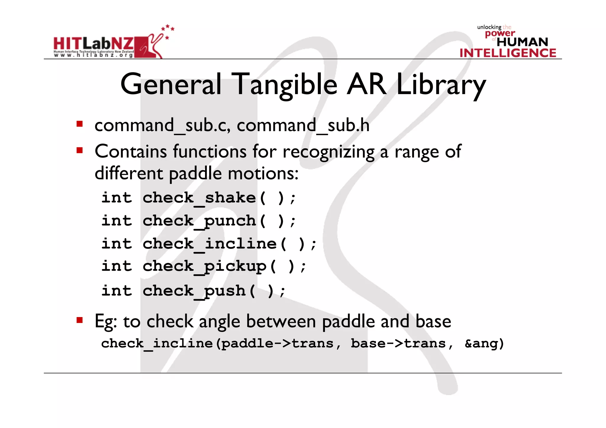 General Tangible AR Library
  command_sub.c, command_sub.h
  Contains functions for recognizing a range of
   different paddle motions:
   int   check_shake( );
   int   check_punch( );
   int   check_incline( );
   int   check_pickup( );
   int   check_push( );
  Eg: to check angle between paddle and base
   check_incline(paddle->trans, base->trans, &ang)
 