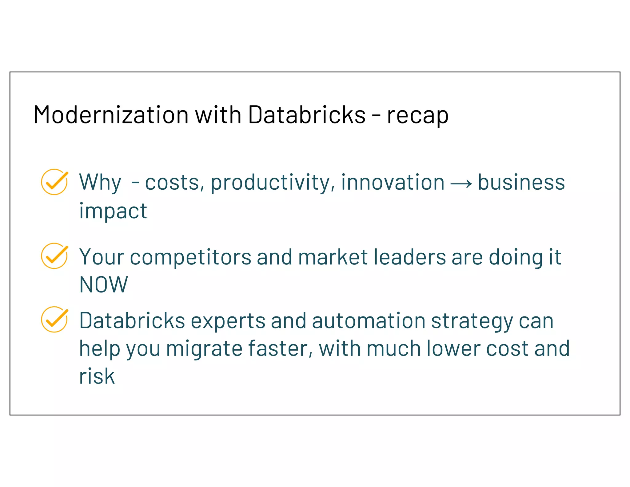 Modernization with Databricks - recap
Why - costs, productivity, innovation → business
impact
Your competitors and market leaders are doing it
NOW
Databricks experts and automation strategy can
help you migrate faster, with much lower cost and
risk
 