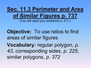 Sec. 11.3 Perimeter and Area
of Similar Figures p. 737
(You will need your workbook p. 211.)
Objective: To use ratios to find
areas of similar figures
Vocabulary: regular polygon, p.
43, corresponding sides, p. 225,
similar polygons, p. 372
 
