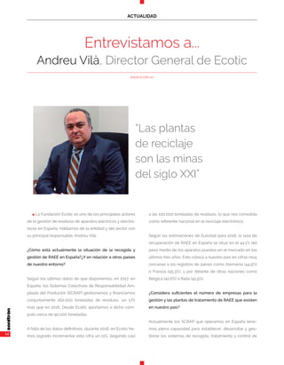 14
ACTUALIDAD
Entrevistamos a...
Andreu Vilà, Director General de Ecotic
“Las plantas
de reciclaje
son las minas
del siglo XXI”
www.ecotic.es
n La Fundación Ecotic es uno de los principales actores
de la gestión de residuos de aparatos eléctricos y electró-
nicos en España. Hablamos de la entidad y del sector con
su principal responsable, Andreu Vilà.
¿Cómo está actualmente la situación de la recogida y
gestión de RAEE en España?¿Y en relación a otros países
de nuestro entorno?
Según los últimos datos de que disponemos, en 2017, en
España, los Sistemas Colectivos de Responsabilidad Am-
pliada del Productor (SCRAP) gestionamos y financiamos
conjuntamente 262.000 toneladas de residuos, un 17%
más que en 2016. Desde Ecotic aportamos a dicho cóm-
puto cerca de 90.000 toneladas.
A falta de los datos definitivos, durante 2018, en Ecotic he-
mos logrado incrementar esta cifra un 11%, llegando casi
a las 100.000 toneladas de residuos, lo que nos consolida
como referente nacional en el reciclaje electrónico.
Según las estimaciones de Eurostat para 2016, la tasa de
recuperación de RAEE en España se situó en el 44,1% del
peso medio de los aparatos puestos en el mercado en los
últimos tres años. Esto coloca a nuestro país en cifras muy
cercanas a los registros de países como Alemania (44,9%)
o Francia (45,3%), y por delante de otras naciones como
Bélgica (42,6%) o Italia (41,9%).
¿Considera suficientes el número de empresas para la
gestión y las plantas de tratamiento de RAEE que existen
en nuestro país?
Actualmente los SCRAP que operamos en España tene-
mos plena capacidad para establecer, desarrollar y ges-
tionar los sistemas de recogida, tratamiento y control de
 