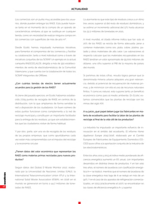 16
ACTUALIDAD
Los comercios son un punto muy accesible para los usua-
rios, donde pueden entregar los RAEE. Esto puede hacer-
se tanto en el momento de la compra de un aparato de
características similares al que se sustituye en cualquier
tienda, como sin necesidad de realizar ninguna compra en
los comercios con superficies de más de 400 m².
Desde Ecotic hemos impulsado numerosas iniciativas
para fomentar el compromiso de los comercios y facilitar
su colaboración, tanto a nivel individual como a través de
iniciativas conjuntas de los SCRAP. Un ejemplo es la actual
campaña RAEECÍCLALOS, dirigida a más de 350 estableci-
mientos de venta de electrodomésticos de la Comunitat
Valenciana, y que cuenta con la colaboración de todos los
SCRAP integrantes de OfiRaee.
¿Con cuántas tiendas de electro tienen actualmente
acuerdos para la gestión de los RAEE?
Al cierre del pasado ejercicio, en Ecotic habíamos estable-
cido 7.709 puntos de recogida de RAEE en centros de la
distribución, con lo que ampliamos de forma sensible la
red a disposición de los ciudadanos. Un buen número de
estos puntos funcionan como complemento a la red de
reciclaje municipal y constituyen un importante facilitador
para la entrega de los residuos, ya que son establecimien-
tos que los ciudadanos visitan de forma habitual.
Y por otra parte, son una vía de recogida de los residuos
de las propias empresas, que como apuntábamos cada
vez están más comprometidas con el impulso del reciclaje
y la economía circular.
¿Tienen datos del valor económico que representan los
RAEE como materias primas recicladas para nuevos pro-
ductos?
Según datos del Global E-Waste Monitor 2017, elabo-
rado por la Universidad de Naciones Unidas (UNU), la
International Telecommunication Union (ITU) y la Inter-
national Solid Waste Association (ISWA), en 2016 en el
mundo se generaron en torno a 44,7 millones de tone-
ladas de RAEE.
Lo alarmante es que este tipo de residuos crece a un ritmo
tres veces superior al del resto de residuos domésticos, y
se estima un incremento adicional del 17% hasta alcanzar
los 52,2 millones de toneladas en 2021.
A nivel mundial, el citado informe indica que tan solo el
20% de los RAEE se recicla de forma adecuada, pese a
contener materiales como oro, plata, cobre, platino, pa-
ladio y otros materiales de alto valor. Las valoraciones al
respecto calculan que los materiales recuperables en los
RAEE tendrían un valor aproximado de 55.000 millones de
dólares, una cifra superior al PIB de la mayoría de países
del mundo.
Si partimos de estas cifras, resulta lógico pensar que la
denominada minería urbana adquiere una gran relevan-
cia, debido al potencial de recuperación de materias pri-
mas, y de minimizar con ello el uso de recursos naturales
finitos. Y como es natural, esto supone tanto un beneficio
económico como para el medio ambiente. En Ecotic es-
tamos convencidos que las plantas de reciclaje son las
minas del siglo XXI.
A su juicio ¿qué papel deben jugar los fabricantes en ma-
teria de ecodiseño para facilitar la labor de las plantas de
reciclaje al final de la vida útil de los productos?
La industria ha impulsado un importante esfuerzo de in-
novación en el ámbito del ecodiseño. El informe Home
Appliance Europe 2015/2016, elaborado por el Comité
Europeo de Fabricantes de Equipamiento Doméstico (CE-
CED) puso cifras a la aportación conjunta de la industria de
los electrodomésticos.
Entre los años 2011 y 2013 el índice medio ponderado de efi-
ciencia energética aumentó un 6% anual, con importantes
desarrollos en distintas líneas de productos. Y en tan solo
tres años, el número de lavadoras con clasificación energé-
tica A+++ se triplicó, mientras que el número de lavadoras de
la clase energética más baja de A se redujo en más de un
90%. Y en el caso de los aparatos de refrigeración comercia-
lizados, en 2013 prácticamente el 100% se encontraban en
las clases de eficiencia energética A+ y superior.
 