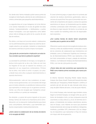 20
ACTUALIDAD
Así, desde 2010, hemos instalado 13.000 nuevos puntos de
recogida en toda España, además de 300 contenedores en
centros comerciales para pequeños electrodomésticos.
La segunda línea en la que trabajamos es la de informar
a los actores implicados en el ciclo de gestión de estos
residuos, fundamentalmente, a distribuidores y puntos
limpios municipales, a los que explicamos cómo deben
actuar ante la entrega por parte de los usuarios de este
tipo de residuos.
Por último, y en línea con la acción anterior, colaboramos
con las administraciones para mejorar los sistemas de re-
cogida selectiva, por ejemplo, mediante la implantación
de sistemas antirrobo en puntos limpios municipales.
¿Qué grado de concienciación e implicación con estos te-
mas considera que tiene la población española?
La sociedad ha asimilado el reciclaje y la recogida se-
lectiva como parte de su día a día. Cada vez son más
los hogares en los que se separan los residuos y se
depositan en sus respectivos contenedores. Primero
fue el vidrio, más tarde el cartón, el papel y las pilas,
y desde hace unos años cualquier electrodoméstico o
aparato electrónico.
Afortunadamente, cada vez más ciudadanos, en espe-
cial las nuevas generaciones, son conscientes del riesgo
para el medio ambiente y la pérdida de materias primas
que representa un residuo que no se gestiona correcta-
mente. Las cifras de recogida que manejamos actual-
mente certifican un cambio de mentalidad.
No obstante, y a pesar del avance logrado en tan poco
tiempo, hemos de insistir en la importancia de la sensi-
bilización y en la educación medioambiental para tener
unos consumidores informados y que demanden pro-
ductos responsables medioambientalmente.
¿Cómo valoran la colaboración de las tiendas de electro
en la recogida de RAEE?
El canal comercial juega un papel vital en el aumento del
volumen de residuos electrónicos gestionados, dada su
cercanía al usuario final. Para que el consumidor sea cons-
ciente de la importancia de separar y reciclar los aparatos
electrónicos en desuso, es fundamental que los estable-
cimientos comerciales estén informados y sean capaces
de ofrecer la mejor solución. De hecho, no se trata de una
mera cuestión de marketing verde sino de responsabili-
dad corporativa.
¿Con cuántas tiendas de electro tienen actualmente
acuerdos para la gestión de los RAEE?
Ofrecemos nuestra solución de recogida de residuos elec-
trónicos a miles de establecimientos comerciales a través
de los convenios de colaboración que mantenemos con
entidades como la Federación Española de Comercian-
tes de Electrodomésticos (FECE), que representa a más
de 6.000 comerciantes al mayor y detalle de electrodo-
mésticos, o la Federación Andaluza de Electrodomésticos
(FAEL), con más de 2.200 puntos de venta.
¿Tienen datos del valor económico que representan los
RAEE como materias primas recicladas para nuevos pro-
ductos?
El informe ‘Electronic Recycling Market: Global Industry
Analysis, Size, Share, Growth, Trends and Forecast 2013-2019’,
elaborado por Transparency Market Research, confirma un
aumento del 23% del valor de este mercado entre 2013 y
2019: de 9.800 millones de euros, a más de 41.300 millones.
En la Unión Europea, este mercado sigue también al alza.
Según la Comisión Europea, se recogen entre 30 y 50 mi-
llones de toneladas al año y la tasa compuesta anual de
crecimiento se sitúa entre el 3 y el 5%. En términos de in-
gresos, el tratamiento de residuos electrónicos alcanza,
solo en Europa, 2.200 millones de euros que provienen
fundamentalmente del reciclaje de teléfonos inteligentes,
monitores y portátiles CRT y televisores LCD; las catego-
rías de dispositivos que representan el flujo de residuos
con mayor valor de recuperación.
 