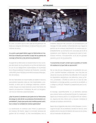 21
ACTUALIDAD
En 2020, se prevé que el valor total de recuperación de
todas las categorías de residuos se elevará hasta los 3.700
millones de euros.
A su juicio ¿qué papel deben jugar los fabricantes en ma-
teria de ecodiseño para facilitar la labor de las plantas de
reciclaje al final de la vida útil de los productos?
El papel de los fabricantes es fundamental. Es más, la me-
jora del diseño de los productos en la fase de fabricación
es una de las obligaciones contempladas en el principio
de la Responsabilidad Ampliada del Productor, conocida
como RAP y base de toda la normativa europea sobre ges-
tión de residuos.
Son los fabricantes los responsables de dedicar recursos
para producir aparatos cada vez más responsables y sos-
tenibles, es decir que no contengan materiales contami-
nantes, tengan una mayor duración y sean más fáciles de
reparar y de desarmar o manipular, de cara a la recupera-
ción de los materiales reaprovechables.
¿Qué le parece la tendencia por parte de los fabricantes
de alargar la vida útil de sus productos fomentando la re-
parabilidad? ¿Hasta qué punto esta medida puede contri-
buir a reducir la cantidad de residuos generados?
La reutilización es esencial para frenar la generación
de residuos. De hecho, según la conocida “jerarquía de
gestión de los residuos”, lo más recomendable, tras la
evidente reducción del consumo, es la reutilización y el
reciclaje. En este sentido, el Real Decreto que regula la
gestión de los residuos electrónicos en nuestro país es,
probablemente, la normativa más avanzada de la UE al
establecer unos objetivos de preparación para la reuti-
lización mínimos, concretamente, el 2% de los grandes
aparatos y el 3% de los pequeños.
Y la economía circular? ¿Creen que es posible un mundo
sin residuos en el que todo se aproveche?
No se trata de que desaparezcan los productos de usar
y tirar -cuestión bastante complicada-, sino más bien de
utilizar los recursos de forma más eficiente. En el caso de
los dispositivos electrónicos, nos referimos, como ya he-
mos comentado, a facilitar el cierre de su ciclo de vida,
facilitando su reciclaje gracias a avances en ecodiseño, y
a alargar su vida útil, mediante la preparación para la reu-
tilización.
El reciclaje, específicamente, es un elemento esencial
para avanzar hacia una Economía Circular. Su mayor para-
digma es la minería urbana o la recuperación de materia-
les, algunos de ellos críticos por su escasez, mediante el
reciclaje de residuos electrónicos.
Basta citar el siguiente dato de la Unión Europea: si se re-
cogieran el 95% de los teléfonos móviles en desuso, sería
posible ahorrar más de mil millones de euros en los costes
de los materiales de fabricación.
 