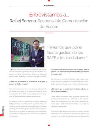 22
ACTUALIDAD
n Ecolec fue una de las primeras entidades que se crea-
ron para solucionar el problema de la gestión de RAEE. Ha-
blamos con Rafael Serrano Pastor, Director de Relaciones
Institucionales, Marketing y Comunicación de la fundación.
¿Cómo está actualmente la situación de la recogida y
gestión de RAEE en España?
Actualmente se encuentra en una situación adecuada. En
los últimos cinco años se ha avanzado mucho en la co-
rrecta gestión de los RAEE a través de los sistemas colec-
tivos de responsabilidad ampliada del productor.
Por ejemplo, Ecolec ha aumentado un 85% la cantidad de
RAEE gestionada en dicho período y, por dos años con-
secutivos, hemos superado la barrera de los 100 millones
de kilogramos de RAEE gestionados en un único ejercicio.
Desde 2015, se cumplen los objetivos mínimos de recogi-
da separada de RAEE en España, en línea con los objetivos
comunitarios.
¿Considera suficiente el número de empresas para la
gestión y las plantas de tratamiento de RAEE que existen
en nuestro país?
La industria del reciclado en España, según indica su pa-
tronal, es fuerte y competitiva. Desde nuestro punto de vis-
ta, la capacidad instalada es, por el momento, adecuada.
¿Cómo cree que se podrían incrementar las actuales ta-
sas de recogida de RAEE?
Como hemos comentado antes, en Ecolec venimos cre-
ciendo año tras año en las cantidades de RAEE gestio-
nadas. Así, por ejemplo, en los dos últimos ejercicios ce-
rrados (2017 y 2018) hemos incrementado casi un 25% las
cantidades gestionadas.
Entendemos que debemos continuar con nuestra línea de
trabajo: buscar la colaboración de todos los agentes que
intervienen en el ciclo de vida del producto y no perder de
Entrevistamos a...
Rafael Serrano, Responsable Comunicación
de Ecolec
www.ecolec.es
“Tenemos que poner
fácil la gestión de los
RAEE a los ciudadanos”
 