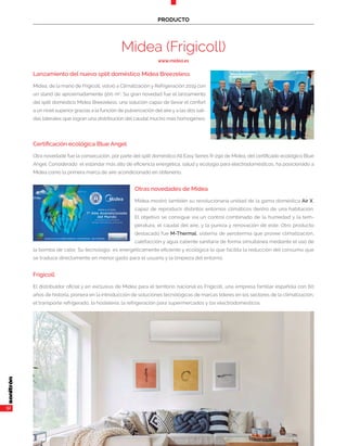 32
PRODUCTO
Midea (Frigicoll)
www.midea.es
Lanzamiento del nuevo split doméstico Midea Breezeless
Midea, de la mano de Frigicoll, volvió a Climatización y Refrigeración 2019 con
un stand de aproximadamente 500 m2
. Su gran novedad fue el lanzamiento
del split doméstico Midea Breezeless, una solución capaz de llevar el confort
a un nivel superior gracias a la función de pulverización del aire y a las dos sali-
das laterales que logran una distribución del caudal mucho más homogéneo.
Certificación ecológica Blue Angel
Otra novedade fue la consecución, por parte del split doméstico All Easy Series R-290 de Midea, del certificado ecológico Blue
Angel. Considerado el estándar más alto de eficiencia energética, salud y ecología para electrodomésticos, ha posicionado a
Midea como la primera marca de aire acondicionado en obtenerlo.
Otras novedades de Midea
Midea mostró también su revolucionaria unidad de la gama doméstica Air X,
capaz de reproducir distintos entornos climáticos dentro de una habitación.
El objetivo se consigue vía un control combinado de la humedad y la tem-
peratura, el caudal del aire, y la pureza y renovación de este. Otro producto
destacado fue M-Thermal, sistema de aerotermia que provee climatización,
calefacción y agua caliente sanitaria de forma simultánea mediante el uso de
la bomba de calor. Su tecnología es energéticamente eficiente y ecológica lo que facilita la reducción del consumo que
se traduce directamente en menor gasto para el usuario y la limpieza del entorno.
Frigicoll
El distribuidor oficial y en exclusiva de Midea para el territorio nacional es Frigicoll, una empresa familiar española con 60
años de historia, pionera en la introducción de soluciones tecnológicas de marcas líderes en los sectores de la climatización,
el transporte refrigerado, la hostelería, la refrigeración para supermercados y los electrodomésticos.
 