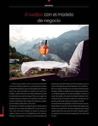 4
EDITORIAL
4
EDITORIAL
A vueltas con el modelo
de negocio
n Dicen los que saben, que en aras de una mayor efi-
ciencia, en el futuro la gente no comprará coches, que se
compartirán trayectos y que uno sólo pagará por el tiempo
que lo use. Algo así empieza a suceder en el sector tec-
nológico, especialmente en el ámbito empresarial donde
la constante renovación de equipos hace que salga más
rentable alquilar los equipos, como teléfonos móviles, ser-
vidores, ordenadores, etc, en lugar de comprarlos y haber-
los de cambiar cada cuatro o cinco años.
Se trata de un modelo de negocio que ha desplazado el
objetivo de la la venta del producto en sí, por el del ser-
vicio. Con este nuevo enfoque, el cliente no compra un
equipo, compra un uso, una utilidad que viene acompa-
ñada por una atención, un servicio y una tranquilidad a la
larga de que siempre tendrá los últimos equipos y que no
se verá afectado por parones importantes en su disfrute.
Esto, que parece tendencia en el ámbito empresarial tec-
nológico, también sucede ya en el sector de la gama blan-
ca, donde hay países en los que los edificios incluyen un
cuarto de lavado y los vecinos comparten lavadora, aho-
rrándose así los los mayores costes de su compra por se-
parado y el tema del espacio en la propia vivienda.
A tenor de estos dos ejemplos, se hace necesario una pro-
funda reflexión sobre los nuevos modelos de negocio que
vienen y a los que hemos de saber adaptarnos para seguir
sobreviviendo. No vale ya con ser meros “despachadores”
de producto. Es la hora de la imaginación. Es la hora del
servicio.
 