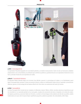 40
PRODUCTO
3 AEG / www.aeg.com.es
La asp¡radora FX9 está equipada con una batería potente y un diseño revolucionario. Cada una de sus funciones y detalles
proporcionan a los consumidores un producto que combina la potencia y prestaciones de una aspiradora tradicional con el
fácil y cómodo manejo de una aspiradora sin cable.
4 Bosch / www.bosch-home.es
El aspirador Athlet Ultimate llega a los rincones más difíciles, gracias a su tecnología sin cables y a su flexibilidad y peso
ligero. Se puede tener siempre a mano en posición vertical y ofrece un rendimiento similar al de un aspirador convencional.
Además, gracias a la tecnología de las baterías Bosch Ión-Litio, tiene una autonomía de hasta 75 minutos.
5 Polti / www.polti.es
La línea Forzaspira Slim consta de dos modelos en diferentes colores: SR100 y SR110, escobas eléctricas inalámbricas que
se convierten en un aspirador portátil con un solo gesto, al aplicar los accesorios de lanza o boquillas con cerdas de nailon,
son ligeras y prácticas y alcanzan todos los rincones, y cuentan con tecnología ciclón y baterías de litio de 21,9 voltios, cepillo
motorizado con luces LED, kit para limpiar superficies pequeñas, potencia ajustable, dos velocidades y filtro Hepa.
3
4
5
 