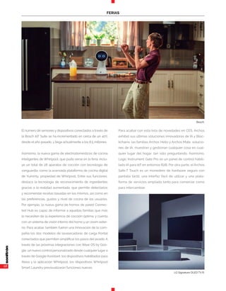58
FERIAS
El número de sensores y dispositivos conectados a través de
la Bosch IoT Suite se ha incrementado en cerca de un 40%
desde el año pasado, y llega actualmente a los 8,5 millones.
Asimismo, la nueva gama de electrodomésticos de cocina
inteligentes de Whirlpool, que pudo verse en la feria, inclu-
ye un total de 28 aparatos de cocción con tecnología de
vanguardia, como la avanzada plataforma de cocina digital
de Yummly, propiedad de Whirlpool. Entre sus funciones,
destaca la tecnología de reconocimiento de ingredientes
gracias a la realidad aumentada, que permite detectarlos
y recomendar recetas basadas en los mismos, así como en
las preferencias, gustos y nivel de cocina de los usuarios.
Por ejemplo, la nueva gama de hornos de pared Connec-
ted Hub es capaz de informar a aquellas familias que más
lo necesiten de la experiencia de cocción óptima, y cuenta
con un sistema de visión interno del horno y un zoom exter-
no. Para acabar, también fueron una innovación de la com-
pañía los dos modelos de lavasecadoras de carga frontal
conectados que permiten simplificar los pasos del lavado. A
través de las próximas integraciones con Wear OS by Goo-
gle, un nuevo control personalizado desde cualquier lugar a
través de Google Assistant, los dispositivos habilitados para
Alexa y la aplicación Whirlpool, los dispositivos Whirlpool
Smart Laundry previsualizarán funciones nuevas.
Para acabar con esta lista de novedades en CES, Archos
exhibió sus últimas soluciones innovadoras de IA y Bloc-
kchains: las familias Archos Hello y Archos Mate, solucio-
nes de IA, muestran y gestionan cualquier cosa en cual-
quier lugar del hogar, tan sólo preguntando. Asimismo,
Logic Instrument Gate Pro es un panel de control habili-
tado IA para IoT en entornos B2B. Por otra parte, el Archos
Safe-T Touch es un monedero de hardware seguro con
pantalla táctil, una interfaz fácil de utilizar y una plata-
forma de servicios ampliada tanto para comerciar como
para intercambiar.
LG Signature OLED TV R.
Bosch.
 