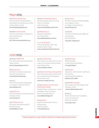 FERIAS / CALENDARIO
Antes de programar su viaje, confirme la fecha con la entidad organizadora de la feria. 65
Mayo 2019
01/02 Retail Design Expo
Evento europeo de diseñadores y
decoradores de interiores para retail.
Londres (Reino Unido)
www.retaildesignexpo.com
06/08 ISH China & CIHE
Feria de saneamiento, calefacción y
aire acondicionado.
Beijing (China)
ishc-cihe.hk.messefrankfurt.com
08/09 Smart Mobility Summit
Encuentro global sobre el mundo
móvil y conectado.
Lisboa (Portugal)
www.smartmobilitysummit.com
14/17 Bett Educar
Feria de la educación.
Sao Paulo (Brasil)
www.bettbrasileducar.com.br
20/22 SCWS World
Feria de SmallCells, WiFi, DAS...
Londres (Reino Unido)
www.smallcellsworldsummit.com
20-23 Interop
El evento anual del marketing digital
y los negocios online.
Las Vegas, Nevada (EE.UU.)
www.interop.com
21/23 DES
Feria de la transformación digital de
las empresas.
Madrid (España)
www.des-madrid.com
Junio 2019
28-05/01 COMPUTEX
Feria internacional de la informática.
Taipei (Taiwán)
www.computextaipei.com.tw
08/14 Infocomm
Evento de la industria audovisual.
Orlando, Florida (EE.UU)
www.infocommshow.org
11/13 E3
Feria internacional de videojuegos.
Los Ángeles, California (EE.UU.)
www.e3expo.com
11/13 CES Asia
Feria de electrónica consumo de Asia.
Shanghai (China)
www.cesasia.cn
13 IOT Madrid Forum
Encuentro internacional del IoT
Madrid (España)
iotmadridforum.com
13/15 Ambiente India
Feria india de la decoración de inte-
riores y los accesorios para el hogar.
Nueva Delhi (India)
www.ambiente-india.in
14/17 Electrical Energy Storage EEES
Feria internacional del sector de bate-
rías y almacenamiento energético.
Múnich (Alemania)
www.ees-europe.com/en
17/19 Entreprise Transformation
EXCHANGE SUMMIT
Transformación empresarial a través
de Mobile, Cloud y Analytics.
Denver, Colorado (EE.UU.)
www.et6exchange.com
20 OpenExpo
Evento anual de open source y
software libre
Madrid (España)
www.openexpo.es
21/23 Gamergy
Madrid (España)
e-sports & gaming festival
www.gamergy.es
23/25 Saitex
Exposición internacional sudafricana
de comercio.
Johannesburgo (Sudáfrica)
10times.com/saitex
26/28 MWC Shanghai
Feria asiática de la tecnología móvil.
Shanghai (China)
www.mobileasiaexpo.com
26-28 SIL
Salón internacional de la logística
y de la manutención.
Barcelona (España)
www.silbcn.com
 