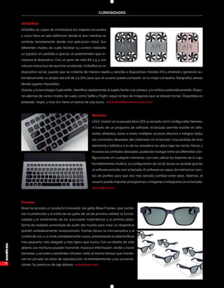 8
CURIOSIDADES
AirSelfie2
AirSelfie2 es capaz de inmortalizar los mejores recuerdos
y sacar fotos en alta definición desde el aire mientras se
controla remotamente desde una aplicación móvil. Sus
diferentes modos de vuelo facilitan su control mediante
un joystick en pantalla o gracias al acelerómetro que in-
corpora el dispositivo. Con un peso de sólo 80,3 g y una
robusta estructura de aluminio anodizado, AirSelfie2 es un
dispositivo social, puesto que se conecta de manera rápida y sencilla a dispositivos móviles iOS y Android y generará au-
tomáticamente su propia red wifi de 2.4 GHz para que el usuario pueda compartir, en la mejor compañía, fotografías aéreas
desde lugares imposibles.
Gracias a la tecnología CaptureMe, identifica rápidamente al sujeto frente a la cámara, y lo enfoca automáticamente. Dispo-
ne además de varios modos de vuelo como Selfie y Flight, según el tipo de imágenes que se deseen tomar. Disponible en
plateado, negro, y rosa oro, tiene un precio de 229 euros. www.airselfiecamera.com/es/
Nemeio
LDLC mostró en la pasada feria CES su teclado 100% configurable Nemeio.
A través de un programa de software, el teclado permite escribir en dife-
rentes alfabetos, tener a mano múltiples accesos directos e integrar todos
los comandos deseados del ordenador en el teclado. Una pantalla de tinta
electrónica (idéntica a la de los ereaders) se ubica bajo las teclas físicas y
muestra los símbolos deseados, pudiendo navegar entre las diferentes con-
figuraciones en cualquier momento, con solo utilizar los botones de la caja.
Increíblemente intuitivo, la configuración de las 81 teclas es posible gracias
al software provisto con el teclado. El software es capaz de memorizar cien-
tos de perfiles para que sea más sencillo cambiar entre ellos. Además, el
usuario puede importar pictogramas o imágenes e integrarlos en el teclado.
www.ldlc.com
Frames
Bose ha lanzado un producto innovador, las gafas Bose Frames, que combi-
nan la protección y el estilo de las gafas de sol de primera calidad, la funcio-
nalidad y el rendimiento de los auriculares inalámbricos y la primera plata-
forma de realidad aumentada de audio del mundo para crear un dispositivo
portátil verdaderamente revolucionario. Frames llevan la microacústica y el
control de voz a un nivel completamente nuevo, presentando el sistema Bose
más pequeño, más delgado y más ligero que nunca. Con un diseño de oído
abierto, las monturas pueden transmitir música e información, recibir y hacer
llamadas, y acceder a asistentes virtuales, todo al mismo tiempo que mantie-
nen en privado las listas de reproducción, el entretenimiento y las conversa-
ciones. Su precio es de 199 dólares. www.bose.com
 