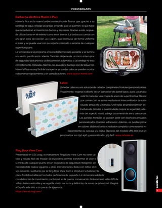 9
CURIOSIDADES
Barbacoa eléctrica Maxim´s Plus
Maxim’s Plus es la nueva barbacoa eléctrica de Taurus que, gracias a su
bandeja de agua, recoge las grasas evitando que se quemen, lo que hace
que se reduzcan al máximo los humos y los olores. Gracias a esto, se pue-
de utilizar tanto en el exterior como en el interior. La barbacoa cuenta con
una gran zona de cocción, 41 x 24cm, que distribuye de forma uniforme
el calor y se puede usar con su soporte colocado o encima de cualquier
superficie plana.
La temperatura se programa a través del termostato ajustable y se ilumina
una vez la parrilla está caliente. También dispone de un micro interruptor
de seguridad que provoca la desconexión automática si la bandeja no está
correctamente colocada. Además, las asas de la bandeja son de toque frío.
Maxim’s Plus es muy fácil de transportarya que las patas se pueden montar
y desmontar rápidamente y sin complicaciones. www.taurus-home.com
Lateo
Zehnder Lateo es una solución de radiador con paneles frontales personalizables.
Visualmente, respeta el diseño de un convector de pared típico, pues la carcasa
está formada por una chapa de acero de superficie lisa. El calor
por convección se emite mediante el intercambiador de calor
situado detrás de la carcasa. Una rejilla de protección con es-
tructura de círculos o cuadriculada mejora la seguridad, ade-
más del aspecto visual, y dirige la corriente de aire a la estancia.
Los paneles frontales se pueden pedir con diseño estampados
personalizados (paneles adhesivos). Además, es posible pintar
en colores distintos tanto el radiador completo como colores in-
dependientes la carcasa y la rejilla. El precio del modelo LTN-060-012 sin
personalizar son 250,49€ y personalizado, 325,64€. www.zehnder.es
Ring Door View Cam
Presentado en CES 2019, el videotimbre Ring Door View Cam no tiene ca-
bles y resulta fácil de instalar. El dispositivo permite transformar el visor o
la mirilla de cualquier puerta en un dispositivo de seguridad inteligente, sin
necesidad de realizar agujeros u otras intervenciones. Basta con retirar el vi-
sor existente, sustituirlo por la Ring Door View Cam e introducir la batería y la
placa frontal extraíble en los lados pertinentes de la puerta. La cámara está dotada
con detección de movimiento y actividad en la puerta, conversación bidireccional, video HD de
1080p, batería extraíble y recargable, visión nocturna y definición de zonas de privacidad. Llegará
a España este año, a un precio de 199 euros.
https://es-es.ring.com/
 