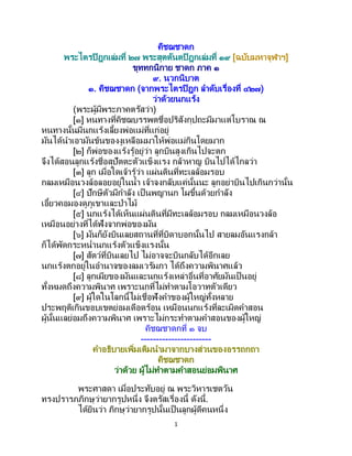 1
คิชฌชาดก
พระไตรปิฎกเล่มที่ ๒๗ พระสุตตันตปิฎกเล่มที่ ๑๙ [ฉบับมหาจุฬาฯ]
ขุททกนิกาย ชาดก ภาค ๑
๙. นวกนิบาต
๑. คิชฌชาดก (จากพระไตรปิฎก ลาดับเรื่องที่ ๔๒๗)
ว่าด้วยนกแร้ง
(พระผู้มีพระภาคตรัสว่า)
[๑] หนทางที่คิชฌบรรพตชื่อปริสังกุปถะมีมาแต่โบราณ ณ
หนทางนั้นมีนกแร้งเลี้ยงพ่อแม่ที่แก่อยู่
มันได้นาเอามันข้นของงูเหลือมมาให้พ่อแม่กินโดยมาก
[๒] ก็พ่อของแร้งรู้อยู่ว่า ลูกบินสูงเกินไปจะตก
จึงได้สอนลูกแร้งชื่อสุปัตตะตัวแข็งแรง กล้าหาญ บินไปได้ไกลว่า
[๓] ลูก เมื่อใดเจ้ารู้ว่า แผ่นดินที่ทะเลล้อมรอบ
กลมเหมือนวงล้อลอยอยู่ในน้า เจ้าจงกลับแค่นั้นนะ ลูกอย่าบินไปเกินกว่านั้น
[๔] ปักษีตัวมีกาลัง เป็ นพญานก โผขึ้นด้วยกาลัง
เอี้ยวคอมองดูภูเขาและป่าไม้
[๕] นกแร้งได้เห็นแผ่นดินที่มีทะเลล้อมรอบ กลมเหมือนวงล้อ
เหมือนอย่างที่ได้ฟังจากพ่อของมัน
[๖] มันก็ยังบินเลยสถานที่ที่บิดาบอกนั้นไป สายลมอันแรงกล้า
ก็ได้พัดกระหน่านกแร้งตัวแข็งแรงนั้น
[๗] สัตว์ที่บินเลยไป ไม่อาจจะบินกลับได้อีกเลย
นกแร้งตกอยู่ในอานาจของลมเวรัมภา ได้ถึงความพินาศแล้ว
[๘] ลูกเมียของมันและนกแร้งเหล่าอื่นที่อาศัยมันเป็ นอยู่
ทั้งหมดถึงความพินาศ เพราะนกที่ไม่ทาตามโอวาทตัวเดียว
[๙] ผู้ใดในโลกนี้ไม่เชื่อฟังคาของผู้ใหญ่ทั้งหลาย
ประพฤติเกินขอบเขตย่อมเดือดร้อน เหมือนนกแร้งที่ละเมิดคาสอน
ผู้นั้นแลย่อมถึงความพินาศ เพราะไม่กระทาตามคาสอนของผู้ใหญ่
คิชฌชาดกที่ ๑ จบ
-----------------------
คาอธิบายเพิ่มเติมนามาจากบางส่วนของอรรถกถา
คิชฌชาดก
ว่าด้วย ผู้ไม่ทาตามคาสอนย่อมพินาศ
พระศาสดา เมื่อประทับอยู่ ณ พระวิหารเชตวัน
ทรงปรารภภิกษุว่ายากรูปหนึ่ง จึงตรัสเรื่องนี้ ดังนี้.
ได้ยินว่า ภิกษุว่ายากรูปนั้นเป็ นลูกผู้ดีคนหนึ่ง
 