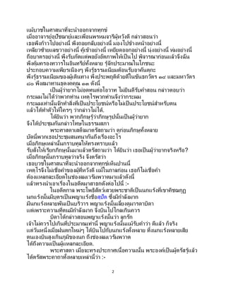 2
แม้บวชในศาสนาที่จะนาออกจากทุกข์
เมื่ออาจารย์อุปัชฌาย์และเพื่อนพรหมจารีผู้หวังดี กล่าวสอนว่า
เธอพึงก้าวไปอย่างนี้ พึงถอยกลับอย่างนี้ มองไปข้างหน้าอย่างนี้
เหลียวซ้ายแลขวาอย่างนี้ คู้เข้าอย่างนี้ เหยียดออกอย่างนี้ นุ่งอย่างนี้ ห่มอย่างนี้
ถือบาตรอย่างนี้ พึงรับภัตแต่พอยังอัตภาพให้เป็นไป พิจารณาก่อนแล้วจึงฉัน
พึงคุ้มครองทวารในอินทรีย์ทั้งหลาย รู้จักประมาณในโภชนะ
ประกอบความเพียรเนืองๆ พึงรู้ธรรมเนียมต้อนรับอาคันตุกะ
พึงรู้ธรรมเนียมของผู้เดินทาง พึงประพฤติด้วยดีในขันธกวัตร ๑๔ และมหาวัตร
๘๐ พึงสมาทานธุดงคคุณ ๑๓ ดังนี้
เป็นผู้ว่ายากไม่อดทนต่อโอวาท ไม่ยินดีรับคาสอน กล่าวตอบว่า
กระผมไม่ได้ว่าพวกท่าน เหตุไรพวกท่านจึงว่ากระผม
กระผมเท่านั้นจักทาสิ่งที่เป็นประโยชน์หรือไม่เป็นประโยชน์สาหรับตน
แล้วได้ทาตัวให้ใครๆ ว่ากล่าวไม่ได้.
ได้ยินว่า พวกภิกษุรู้ว่าภิกษุรูปนั้นเป็ นผู้ว่ายาก
จึงได้ประชุมกันกล่าวโทษในธรรมสภา
พระศาสดาเสด็จมาตรัสถามว่า ดูก่อนภิกษุทั้งหลาย
บัดนี้พวกเธอประชุมสนทนากันถึงเรื่องอะไร
เมื่อภิกษุเหล่านั้นกราบทูลให้ทรงทราบแล้ว
รับสั่งให้เรียกภิกษุนั้นมาแล้วตรัสถามว่า ได้ยินว่า เธอเป็นผู้ว่ายากจริงหรือ?
เมื่อภิกษุนั้นกราบทูลว่าจริง จึงตรัสว่า
เธอบวชในศาสนาที่จะนาออกจากทุกข์เห็นปานนี้
เหตุไรจึงไม่เชื่อคาของผู้ที่หวังดี แม้ในกาลก่อน เธอก็ไม่เชื่อคา
ต้องแหลกละเอียดในช่องลมเวรัมพวาตมาแล้วดังนี้
แล้วทรงนาเอาเรื่องในอดีตมาสาธกดังต่อไปนี้ :-
ในอดีตกาล พระโพธิสัตว์เสวยพระชาติเป็นนกแร้งที่เขาคิชฌกูฏ
นกแร้งนั้นมีบุตรเป็ นพญาแร้งชื่อสุปัต ซึ่งมีกาลังมาก
มีนกแร้งหลายพันเป็ นบริวาร พญาแร้งนั้นเลี้ยงดูมารดาบิดา
แต่เพราะความที่ตนมีกาลังมาก จึงบินไปไกลเกินควร
บิดาได้กล่าวสอนพญาแร้งนั้นว่า ลูกรัก
เจ้าไม่ควรไปเกินที่ประมาณเท่านี้ พญาแร้งนั้นแม้รับคาว่า ดีแล้ว ก็จริง
แต่วันหนึ่งเมื่อฝนตกใหม่ๆ ได้บินไปกับนกแร้งทั้งหลาย ทิ้งนกแร้งหลายเสีย
ตนเองบินสูงเกินภูมิของนก ถึงช่องลมเวรัมพวาต
ได้ถึงความเป็ นผู้แหลกละเอียด.
พระศาสดา เมื่อจะทรงประกาศเนื้อความนั้น พระองค์เป็นผู้ตรัสรู้แล้ว
ได้ตรัสพระคาถาทั้งหลายเหล่านี้ว่า :-
 