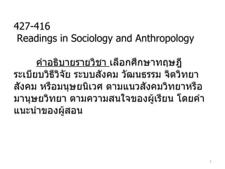 427-416 Readings in Sociology and Anthropology คำอธิบายรายวิชา  เลือกศึกษาทฤษฎี ระเบียบวิธีวิจัย ระบบสังคม วัฒนธรรม จิตวิทยา สังคม หรือมนุษยนิเวศ ตามแนวสังคมวิทยาหรือมานุษยวิทยา ตามความสนใจของผู้เรียน โดยคำแนะนำของผู้สอน 