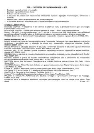 PEB I - PROFESSOR DE EDUCAÇÃO BÁSICA I – AEE 
 Educação especial: conceito em evolução; 
 Educação especial: tendências atuais; 
 Inclusão e escola inclusiva; 
 A educação de pessoas com necessidades educacionais especiais: legislação, recomendações, referenciais e 
currículo; 
 Desafios para a educação especial frente aos novos paradigmas; 
 A Sociedade, a escola e a família da criança com necessidades educacionais especiais. 
LEGISLAÇÃO ESPECÍFICA: 
Resolução CNE/CEB – nº 02/2001 de 11 de setembro de 2001 que institui as Diretrizes Nacionais para a Educação 
Especial na Educação Básica. 
Lei 10.436 de 24/04/2002 – Dispõe sobre a Língua Brasileira de Sinais – LIBRAS e dá outras providencias. 
Decreto 3.298 de 20/12/99 que regulamenta a Lei nº 7.853, de 24 de outubro de 1989, dispõe sobre a política Nacional 
para a Integração da Pessoa Portadora de Deficiência, consolida as normas de proteção, e dá outras providencias. 
UNESCO. Declaração de Salamanca e linha de ação sobre necessidades educativas especiais. Brasília, CORDE, 1994. 
BIBLIOGRAFIA ESPECÍFICA: 
BRASIL. Ministério da Educação. Secretaria de Educação Fundamental. Parâmetros Curriculares Nacionais: adaptações 
curriculares - estratégias para a educação de alunos com necessidades educacionais especiais. Brasília: 
MEC/SEF/SEESP, 1999. 
BRASIL. Ministério da Educação. Secretaria de Educação Fundamental. Secretaria de Educação Especial. Referencial 
Curricular nacional para a Educação Infantil. Brasília, MEC/SEF/SEESP, 2001. 
BRASILIA, MEC, SEESP. Saberes e prática da inclusão: recomendações para a construção de escolas inclusivas; 
Brasília, MEC, SEESP, 2005. 
BRASILIA, Saberes e prática da inclusão: dificuldades de comunicação e sinalização: surdez; educação infantil. Brasília: 
MEC, SEESP, 2005. 
BRASILIA. Saberes e prática da inclusão: desenvolvendo competências para o atendimento às necessidades 
educacionais especiais de alunos surdos. Brasília: MEC, SEESP, 2005. 
MAZZOTTA, Marcos José da Silveira. Educação especial no Brasil: história e políticas públicas. São Paulo: Editora 
Cortez, 1996. 
STAINBACK, Susan e William Stainback. Inclusão: um guia para educadores; trad. Magda França Lopes. Porto Alegre: 
Artes Médicas Sul, 1999. 
CARVALHO, Rosita E. Removendo barreiras para a aprendizagem. Porto Alegre: Editora Mediação, 2000. 
CAPOVILLA, G. S. e CAPOVILLA, F. C. Alfabetização: método fônico. São Paulo: Memnom, 2002. 
CAMPOS, D.M. Psicologia da Aprendizagem. Petrópolis, Vozes,2011. 
Fonseca, V. Introdução às dificuldades de Aprendizagem. Porto Alegre, Artes Médicas, 1995. 
MIRANDA, V. LONGO,T.P., FONSECA,G.C.B. ZEVIR,C. Educação e Aprendizagem: contribuições da Psicologia. 
Cutitiba, Juruá, 2008. 
FERNADEZ, Alicia. A inteligência aprisionada: abordagem psicopedagógica clínica da criança e sua família. Porto 
Alegre, Artmed,1991. 
 