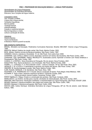 PEB I - PROFESSOR DE EDUCAÇÃO BÁSICA I – LÍNGUA PORTUGUESA 
Aprendizagem da Língua Portuguesa: 
Aprendizagem da Gramática Normativa; 
Estrutura, uso e funções da língua materna. 
Linguagem e texto: 
Uso, funções e análise; 
Língua oral e língua escrita; 
Variações linguísticas; 
Norma padrão; 
Tipologia textual; 
Intertextualidade; 
Coesão e coerência textuais; 
Norma linguística e o texto. 
Leitura e produção de textos. 
Literatura: 
História literária; 
Teoria da literatura; 
A literatura infantil e juvenil na escola. 
BIBLIOGRAFIA ESPECÍFICA: 
BRASIL, Ministério da Educação. Parâmetros Curriculares Nacionais. Brasília: MEC/SEF. Volume Língua Portuguesa, 
1998. 
BAKHTIN, Mikhail. Estética da criação verbal. São Paulo: Martins Fontes, 2003. 
BOSI. Alfredo. História concisa da literatura brasileira. São Paulo: Cultrix, 1997. 
CANDIDO, Antonio. Literatura e Sociedade. 10. ed. São Paulo: Ouro sobre Azul, 2008. 
CHIAPPINI, Lígia, CITELLI, Adilson (coord). Aprender e ensinar com textos não escolares. São Paulo: Cortez, 1997. 
CHIAPPINI, Lígia, NAGAMINE, Helena, MICHELETTI, Guaraciaba (coord). Aprender e Ensinar com Textos Didáticos e 
Paradidáticos. São Paulo: Cortez, 1997. 
CUNHA, C. e CINTRA L. Nova Gramática do Português. Rio de Janeiro: Nova Fronteira, 2001. 
EAGLETON, Terry. Teoria da literatura: uma introdução. São Paulo: Martins Fontes, 2006. 
FIORIN, J. L. e SAVIOLI, F. P. Para entender o texto – Leitura e redação. 16ª ed. São Paulo: Ática, 2003. 
GERALDI, J. W. e CITELLI, P. Aprendendo a escrever com textos dos alunos. São Paulo: Cortez, 1997. 
GNERRE, M. Escrita linguagem e poder. São Paulo: Martins Fontes, 1983. 
ILARI, Rodolfo; GERALDI, J. W. Semântica. São Paulo: Ática, 1985. 
KAUFMAN, A. M.; RODRIGUEZ, M. H. Escola, leitura e produção de textos. Porto Alegre: Artes Médicas, 1995. 
KLEIMAN, A. Texto e leitor: aspectos cognitivos da leitura. Campinas: Pontes, 2005. 
___________. Oficina de leitura: teoria e prática. Campinas: Pontes, 2000. 
KOCH, Ingedore G. Villaça. O texto e a construção dos sentidos. São Paulo: Contexto, 2008. 
MARCUSCHI, Luiz Antônio: da fala para a escrita: atividades de retextualização. São Paulo: Cortez, 2007. 
MARTINS, Nilce Sant’anna. Introdução à estilística: a expressividade na Língua Portuguesa. São Paulo: EDUSP, 2008. 
MOISÉS, Massaud. Literatura brasileira: das origens aos nossos dias. São Paulo: Cultrix, 1995. 
MOISES, Massaud. A literatura portuguesa. São Paulo: Cultrix, 2008. 
ROCHA LIMA, Carlos Henrique. Gramática Normativa da Língua Portuguesa, 26ª ed. Rio de Janeiro: José Olympio 
Editora, 1985. 
 