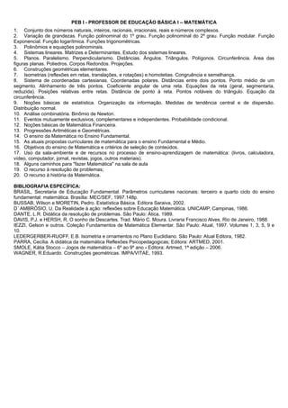 PEB I - PROFESSOR DE EDUCAÇÃO BÁSICA I – MATEMÁTICA 
1. Conjunto dos números naturais, inteiros, racionais, irracionais, reais e números complexos. 
2. Variação de grandezas. Função polinominal do 1º grau. Função polinominal do 2º grau. Função modular. Função 
Exponencial. Função logarítmica. Funções trigonométricas. 
3. Polinômios e equações polinominais. 
4. Sistemas lineares. Matrizes e Determinantes. Estudo dos sistemas lineares. 
5. Planos. Paralelismo. Perpendicularismo. Distâncias. Ângulos. Triângulos. Polígonos. Circunferência. Área das 
figuras planas. Poliedros. Corpos Redondos. Projeções. 
6. Construções geométricas elementares. 
7. Isometrias (reflexões em retas, translações, e rotações) e homotetias. Congruência e semelhança. 
8. Sistema de coordenadas cartesianas. Coordenadas polares. Distâncias entre dois pontos. Ponto médio de um 
segmento. Alinhamento de três pontos. Coeficiente angular de uma reta. Equações da reta (geral, segmentaria, 
reduzida). Posições relativas entre retas. Distância de ponto à reta. Pontos notáveis do triângulo. Equação da 
circunferência. 
9. Noções básicas de estatística. Organização da informação. Medidas de tendência central e de dispersão. 
Distribuição normal. 
10. Análise combinatória. Binômio de Newton. 
11. Eventos mutuamente exclusivos, complementares e independentes. Probabilidade condicional. 
12. Noções básicas de Matemática Financeira. 
13. Progressões Aritméticas e Geométricas. 
14. O ensino da Matemática no Ensino Fundamental. 
15. As atuais propostas curriculares de matemática para o ensino Fundamental e Médio. 
16. Objetivos do ensino de Matemática e critérios de seleção de conteúdos. 
17. Uso da sala-ambiente e de recursos no processo de ensino-aprendizagem de matemática: (livros, calculadora, 
vídeo, computador, jornal, revistas, jogos, outros materiais). 
18. Alguns caminhos para "fazer Matemática" na sala de aula 
19. O recurso à resolução de problemas; 
20. O recurso à história da Matemática. 
BIBLIOGRAFIA ESPECÍFICA: 
BRASIL, Secretaria de Educação Fundamental. Parâmetros curriculares nacionais: terceiro e quarto ciclo do ensino 
fundamental: matemática. Brasília: MEC/SEF, 1997.148p. 
BUSSAB, Wilson e MORETIN, Pedro. Estatística Básica. Editora Saraiva, 2002. 
D´ AMBRÓSIO, U. Da Realidade à ação: reflexões sobre Educação Matemática. UNICAMP, Campinas, 1986. 
DANTE, L.R. Didática da resolução de problemas. São Paulo: Ática, 1989. 
DAVIS, P.J. e HERSH, R. O sonho de Descartes. Trad. Mário C. Moura. Livraria Francisco Alves, Rio de Janeiro, 1988. 
IEZZI, Gelson e outros. Coleção Fundamentos de Matemática Elementar. São Paulo: Atual, 1997. Volumes 1, 3, 5, 9 e 
10. 
LEDERGERBER-RUOFF, E.B. Isometria e ornamentos no Plano Euclidiano. São Paulo: Atual Editora, 1982. 
PARRA, Cecília. A didática da matemática Reflexões Psicopedagogicas; Editora: ARTMED, 2001. 
SMOLE, Kátia Stocco – Jogos de matemática – 6º ao 9º ano - Editora: Artmed, 1ª edição – 2006. 
WAGNER, R.Eduardo. Construções geométricas. IMPA/VITAE, 1993. 
 