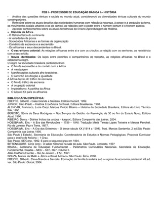 PEB I - PROFESSOR DE EDUCAÇÃO BÁSICA I – HISTÓRIA 
- Análise das questões étnicas e raciais no mundo atual, considerando as diversidades étnicas culturais do mundo 
contemporâneo. 
- Reflexões sobre os atuais desafios das sociedades humanas com relação à natureza, à posse e à produção da terra, 
os movimentos sociais urbanos e os do campo, as relações com o poder entre o homem comum e o homem público. 
- Apreciar conhecimentos sobre as atuais tendências do Ensino Aprendizagem da História. 
 História da África 
- O Retrato físico do continente 
- A variedades de povos 
- Sociedades Africanas e as formas de organização 
- Comércio de escravos e a escravidão 
- Os africanos e seus descendentes no Brasil: 
 O escravismo colonial: As relações africanas entre si e com os crioulos, a relação com os senhores, as resistência 
com a escravidão. 
 Novas identidades: Os laços entre parentes e companheiros de trabalho, as religiões africanas no Brasil e o 
catolicismo negro. 
O negro na sociedade brasileira contemporâneo 
 O fim da escravidão e do contato com a África 
 A mestiçagem 
 Manifestações culturais afro-brasileiras 
 O caminho em direção a igualdade 
A África depois do tráfico de escravos 
 O fim do tráfico de escravos 
 A ocupação colonial 
 Imperialismo: A partilha da África 
 O século XX para os africanos 
BIBLIOGRAFIA ESPECÍFICA: 
FREYRE, Gilberto - Casa Grande e Senzala, Editora Record, 1992. 
JÚNIOR, Caio Prado – História Econômica do Brasil, Editora Brasiliense, 1998. 
ALENCAR, Francisco, Lucia Carpi, Marcus Vinício Ribeiro – História da Sociedade Brasileira, Editora Ao Livro Técnico 
S/A, 1990. 
BERCITO, Sônia de Deus Rodrigues – Nos Tempos de Getúlio: da Revolução de 30 ao fim do Estado Novo, Editora 
Atual, 1990. 
RIBEIRO, Darcy – Diários Índios (os urubus – kaapor), Editora Companhia das Letras, 2004. 
HOBSBAWM, Eric – A Era das Revoluções – 1789 – 1848. Tradução Maria Tereza Lopes Teixeira e Marcos Penchel. 
Rio de Janeiro: Paz e Terra, 1l977. 
HOBSBAWM, Eric – A Era dos Extremos – O breve século XX (1914 a 1991). Trad. Marcos Santarrita, 2 ed.São Paulo: 
Companhia das Letras 1995. 
São Paulo ( Estado). Secretaria de Educação. Coordenadoria de Estudos e Normas Pedagógicas. Proposta Curricular 
para o ensino de história – 1 Grau. 
São Paulo. SE/Cenp, 1992. E para o segundo grau em 1994. 
BITTENCOURT, Circe (org) - O saber histórico na sala de aula. São Paulo. Contexto, 1997 
BRASIL, Secretaria de Educação Fundamental – Parâmetros Curriculares Nacionais. Secretaria de Educação. 
Fundamental. Brasília – MEC – SEF, l997, volume 5. 
Atlas Histórico Escolar – Rio de Janeiro – FAE, 1991. 
SOUZA, Marina de Mello e. África e Brasil Africano. São Paulo: Ática, 2006. 
FREYRE, Gilberto. Casa-Grande e Senzala: Formação da família brasileira sob o regime da economia patriarcal. 49.ed. 
ver. São Paulo: Global, 2004. 
 