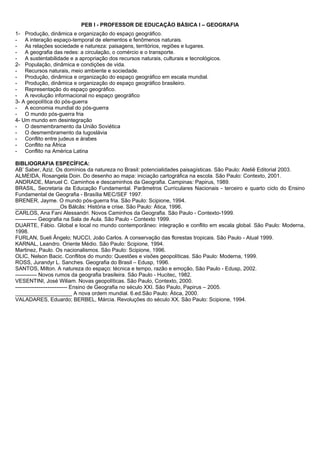 PEB I - PROFESSOR DE EDUCAÇÃO BÁSICA I – GEOGRAFIA 
1- Produção, dinâmica e organização do espaço geográfico. 
- A interação espaço-temporal de elementos e fenômenos naturais. 
- As relações sociedade e natureza: paisagens, territórios, regiões e lugares. 
- A geografia das redes: a circulação, o comércio e o transporte. 
- A sustentabilidade e a apropriação dos recursos naturais, culturais e tecnológicos. 
2- População, dinâmica e condições de vida. 
- Recursos naturais, meio ambiente e sociedade. 
- Produção, dinâmica e organização do espaço geográfico em escala mundial. 
- Produção, dinâmica e organização do espaço geográfico brasileiro. 
- Representação do espaço geográfico. 
- A revolução informacional no espaço geográfico 
3- A geopolítica do pós-guerra 
- A economia mundial do pós-guerra 
- O mundo pós-guerra fria 
4- Um mundo em desintegração 
- O desmembramento da União Soviética 
- O desmembramento da Iugoslávia 
- Conflito entre judeus e árabes 
- Conflito na África 
- Conflito na América Latina 
BIBLIOGRAFIA ESPECÍFICA: 
AB’ Saber, Aziz. Os domínios da natureza no Brasil: potencialidades paisagísticas. São Paulo: Ateliê Editorial 2003. 
ALMEIDA, Rosangela Doin. Do desenho ao mapa: iniciação cartográfica na escola. São Paulo: Contexto, 2001. 
ANDRADE, Manuel C. Caminhos e descaminhos da Geografia. Campinas: Papirus, 1989. 
BRASIL, Secretaria da Educação Fundamental. Parâmetros Curriculares Nacionais - terceiro e quarto ciclo do Ensino 
Fundamental de Geografia - Brasília MEC/SEF 1997. 
BRENER, Jayme. O mundo pós-guerra fria. São Paulo: Scipione, 1994. 
_______________Os Bálcãs: História e crise. São Paulo: Ática, 1996. 
CARLOS, Ana Fani Alessandri. Novos Caminhos da Geografia. São Paulo - Contexto-1999. 
------------ Geografia na Sala de Aula. São Paulo - Contexto 1999. 
DUARTE, Fábio. Global e local no mundo contemporâneo: integração e conflito em escala global. São Paulo: Moderna, 
1998. 
FURLAN, Sueli Ângelo; NUCCI, João Carlos. A conservação das florestas tropicais. São Paulo - Atual 1999. 
KARNAL, Leandro. Oriente Médio. São Paulo: Scipione, 1994. 
Martinez, Paulo. Os nacionalismos. São Paulo: Scipione, 1996. 
OLIC, Nelson Bacic. Conflitos do mundo: Questões e visões geopolíticas. São Paulo: Moderna, 1999. 
ROSS, Jurandyr L. Sanches. Geografia do Brasil – Edusp, 1996. 
SANTOS, Milton. A natureza do espaço: técnica e tempo, razão e emoção, São Paulo - Edusp, 2002. 
------------ Novos rumos da geografia brasileira. São Paulo - Hucitec, 1982. 
VESENTINI, José Wiliam. Novas geopolíticas. São Paulo, Contexto, 2000. 
----------------------------- Ensino de Geografia no século XXI. São Paulo, Papirus – 2005. 
___________________ A nova ordem mundial. 6.ed.São Paulo: Ática, 2000. 
VALADARES, Eduardo; BERBEL, Márcia. Revoluções do século XX. São Paulo: Scipione, 1994. 
 