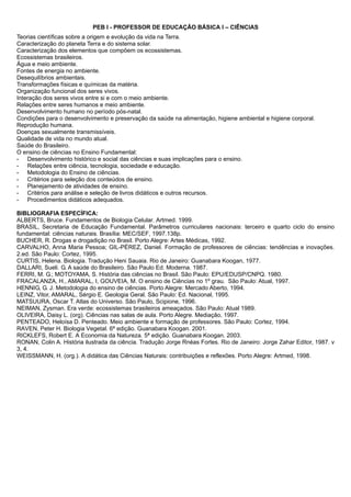 PEB I - PROFESSOR DE EDUCAÇÃO BÁSICA I – CIÊNCIAS 
Teorias científicas sobre a origem e evolução da vida na Terra. 
Caracterização do planeta Terra e do sistema solar. 
Caracterização dos elementos que compõem os ecossistemas. 
Ecossistemas brasileiros. 
Água e meio ambiente. 
Fontes de energia no ambiente. 
Desequilíbrios ambientais. 
Transformações físicas e químicas da matéria. 
Organização funcional dos seres vivos. 
Interação dos seres vivos entre si e com o meio ambiente. 
Relações entre seres humanos e meio ambiente. 
Desenvolvimento humano no período pós-natal. 
Condições para o desenvolvimento e preservação da saúde na alimentação, higiene ambiental e higiene corporal. 
Reprodução humana. 
Doenças sexualmente transmissíveis. 
Qualidade de vida no mundo atual. 
Saúde do Brasileiro. 
O ensino de ciências no Ensino Fundamental: 
- Desenvolvimento histórico e social das ciências e suas implicações para o ensino. 
- Relações entre ciência, tecnologia, sociedade e educação. 
- Metodologia do Ensino de ciências. 
- Critérios para seleção dos conteúdos de ensino. 
- Planejamento de atividades de ensino. 
- Critérios para análise e seleção de livros didáticos e outros recursos. 
- Procedimentos didáticos adequados. 
BIBLIOGRAFIA ESPECÍFICA: 
ALBERTS, Bruce. Fundamentos de Biologia Celular. Artmed. 1999. 
BRASIL, Secretaria de Educação Fundamental. Parâmetros curriculares nacionais: terceiro e quarto ciclo do ensino 
fundamental: ciências naturais. Brasília: MEC/SEF, 1997.138p. 
BUCHER, R. Drogas e drogadição no Brasil. Porto Alegre: Artes Médicas, 1992. 
CARVALHO, Anna Maria Pessoa; GIL-PÉREZ, Daniel. Formação de professores de ciências: tendências e inovações. 
2.ed. São Paulo: Cortez, 1995. 
CURTIS, Helena. Biologia. Tradução Heni Sauaia. Rio de Janeiro: Guanabara Koogan, 1977. 
DALLARI, Sueli. G. A saúde do Brasileiro. São Paulo Ed. Moderna. 1987. 
FERRI, M. G.; MOTOYAMA, S. História das ciências no Brasil. São Paulo: EPU/EDUSP/CNPQ. 1980. 
FRACALANZA, H., AMARAL, I, GOUVEIA, M. O ensino de Ciências no 1º grau. São Paulo: Atual, 1997. 
HENNIG, G. J. Metodologia do ensino de ciências. Porto Alegre: Mercado Aberto, 1994. 
LEINZ, Vitor, AMARAL, Sérgio E. Geologia Geral. São Paulo: Ed. Nacional, 1995. 
MATSUURA, Oscar T. Atlas do Universo. São Paulo, Scipione, 1996. 
NEIMAN, Zysman. Era verde: ecossistemas brasileiros ameaçados. São Paulo: Atual 1989. 
OLIVEIRA, Daisy L. (org). Ciências nas salas de aula. Porto Alegre. Mediação, 1997. 
PENTEADO, Heloísa D. Penteado. Meio ambiente e formação de professores. São Paulo: Cortez, 1994. 
RAVEN, Peter H. Biologia Vegetal. 6ª edição. Guanabara Koogan. 2001. 
RICKLEFS, Robert E. A Economia da Natureza. 5ª edição. Guanabara Koogan. 2003. 
RONAN, Colin A. História ilustrada da ciência. Tradução Jorge Rnéas Fortes. Rio de Janeiro: Jorge Zahar Editor, 1987. v 
3, 4. 
WEISSMANN, H. (org.). A didática das Ciências Naturais: contribuições e reflexões. Porto Alegre: Artmed, 1998. 
 