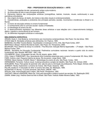 PEB I - PROFESSOR DE EDUCAÇÃO BÁSICA I – ARTE 
1. Teorias e concepções da arte: pensamento antigo e pós-moderno. 
2. As dimensões da arte e suas principais articulares. 
3. Elementos básicos das composições artísticas (coreográficas, teatrais, musicais, visuais, audiovisuais) e suas 
gramáticas articuladoras. 
4. Das origens da dança, do teatro, da música e das artes visuais à contemporaneidade. 
5. Características, produções e produtores dos principais períodos, escolas, movimentos e tendências no Brasil e no 
Mundo. 
6. O ensino de educação artística no ensino fundamental. 
7. O conhecimento arte no currículo escolar: razões e finalidades. 
8. A metodologia do ensino de arte. 
9. O desenvolvimento expressivo nas diferentes áreas artísticas e suas relações com o desenvolvimento biológico, 
afetivo, cognitivo e sociocultural do ser humano. 
10. As diferentes linguagens artísticas e a educação. 
BIBLIOGRAFIA ESPECÍFICA: 
ARGAN, Giulio C. Arte Moderna: do Iluminismo aos movimentos contemporâneos. São Paulo: Cia das letras, 1993. 
ATACK Sally M. Atividades artísticas para deficientes. Ed. Papirus, 1995. 
BARBOSA, Ana Mãe Tavares Bastos. Inquietações e mudanças no Ens. Arte, São Paulo Cortez, 2007. 
BERTHOLD, Margot. História Mundial do teatro, São Paulo, Ed. Perspectiva, 2000. 
BOURCIER, Paul. História da dança no ocidente. / Paul Bourcier; tradução Marina Appenzeller. – 2ª edição – São Paulo: 
Martins Fontes, 2001. 
BRASIL, Secretaria de Educação Fundamental. Parâmetros curriculares nacionais: terceiro e quarto ciclo do ensino 
fundamental: Arte. Brasília: MEC/SEF, 1997.116p. 
COLABRESE, Omar. A linguagem da arte. Rio de Janeiro: globo, 2002. 
COLL César e TEBEROSKY, Ana. Aprendendo Arte Conteúdos essenciais para o ensino Fundamental. ED. Ática, 2000. 
FARO, Antônio José. Pequena história da dança. Rio de janeiro: Jorge Zahar, 1998. 
FERRAZ, Maria Heloísa; FUSARI, Maria F. Metodologia do ensino de arte. São Paulo: Cortez, 1993. 
HERNANDES, Fernando. Cultura visual, mudança educativa e projeto de trabalho. São Paulo: Ed. Artmed, 2000. 
IAVELBERG, Rosa. Para gostar de aprender arte: sala de aula e a formação de professores. Porto Alegre: Artmed, 2003. 
JEANDOT, Nicole. Explorando o universo da música. São Paulo: Scipione, 1990. 
PILLAR, Analice D. A educação do olhar no ensino das artes. Ed. Mediação, 1999. 
SCHAFFER, R. Murray. O ouvido pensante. São Paulo: UNESP, 1991. 
SPOLIN, Viola. Improvisação para o teatro. São Paulo: Perspectiva, 1992. 
VISCONTI, Márcia e BIAGIONI, Maria Zei. Guia para educação e prática musical nas escolas. Ed. Realização 2002. 
ZANINI, Walter (org). História Geral da Arte no Brasil. São Paulo: Instituto Walter Moreira Salles, 1993. 
 