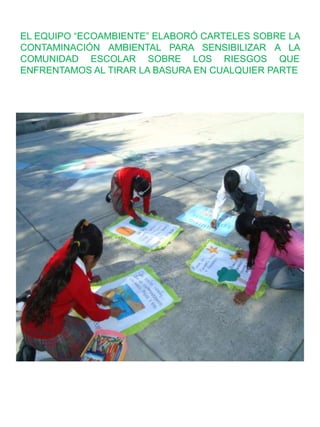 EL EQUIPO “ECOAMBIENTE” ELABORÓ CARTELES SOBRE LA
CONTAMINACIÓN AMBIENTAL PARA SENSIBILIZAR A LA
COMUNIDAD ESCOLAR SOBRE LOS RIESGOS QUE
ENFRENTAMOS AL TIRAR LA BASURA EN CUALQUIER PARTE