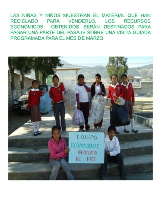 LAS NIÑAS Y NIÑOS MUESTRAN EL MATERIAL QUE HAN
RECICLADO PARA VENDERLO, LOS RECURSOS
ECONÓMICOS OBTENIDOS SERÁN DESTINADOS PARA
PAGAR UNA PARTE DEL PASAJE SOBRE UNA VISITA GUIADA
PROGRAMADA PARA EL MES DE MARZO